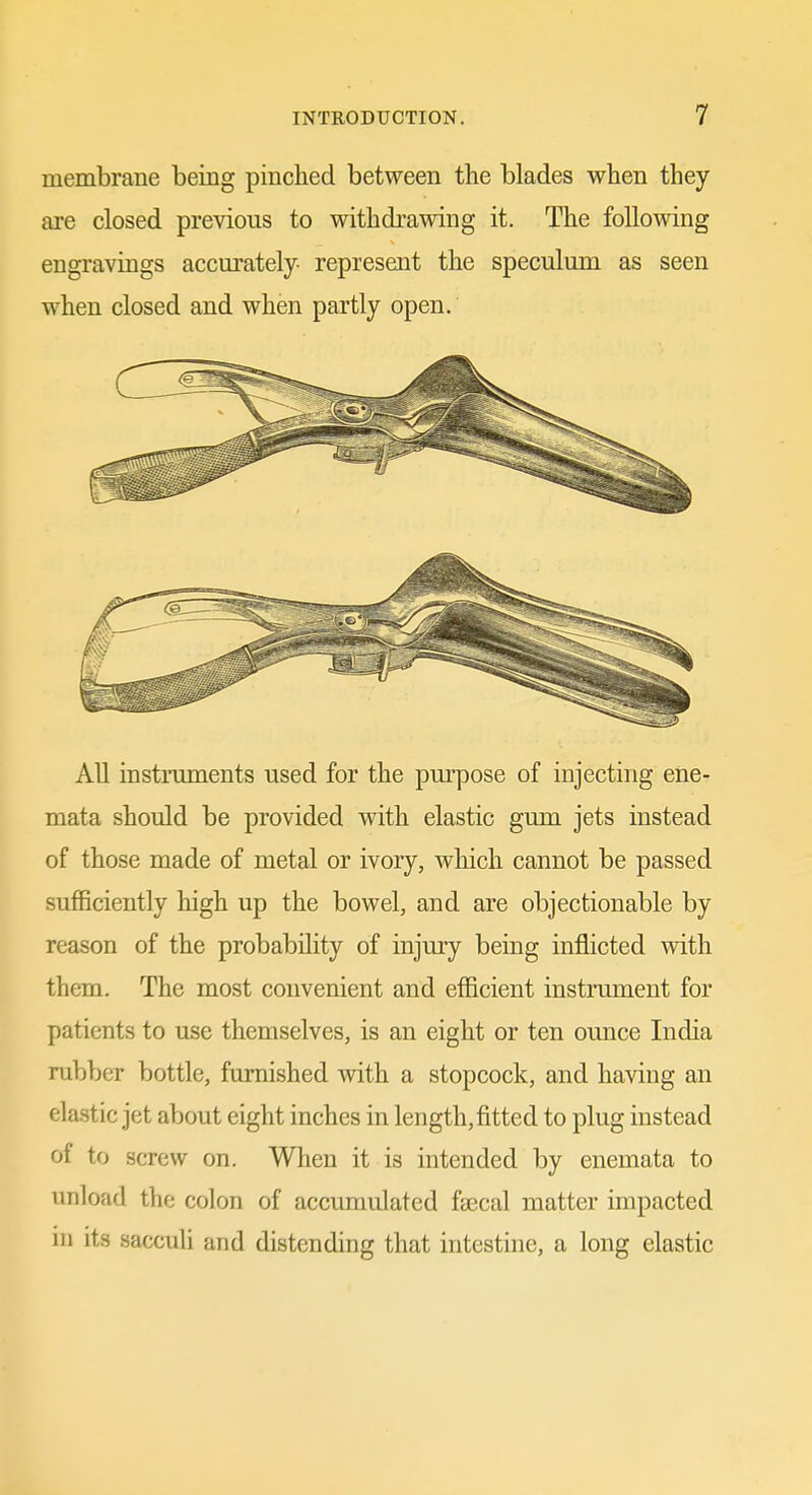 membrane being pinched between the blades when they are closed previous to withdrawing it. The following engravings accurately- represent the speculum as seen when closed and when partly open. All instruments used for the purpose of injecting ene- mata should be provided with elastic gum jets instead of those made of metal or ivory, which cannot be passed sufficiently high up the bowel, and are objectionable by reason of the probability of injury being inflicted with them. The most convenient and efficient instrument for patients to use themselves, is an eight or ten omice India rubber bottle, furnished with a stopcock, and having an elastic jet about eight inches in length,fitted to plug instead of to screw on. When it is intended by enemata to unload the colon of accumulated fsecal matter impacted in its sacculi and distending that intestine, a long elastic