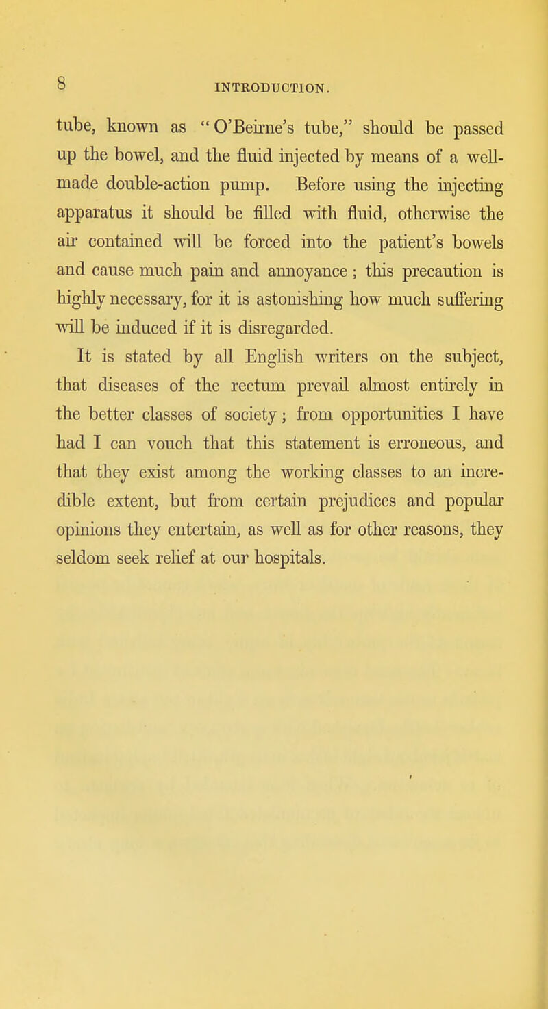 tube, known as O'Beirne's tube, should be passed up the bowel, and the fluid injected by means of a well- made double-action pump. Before using the injecting apparatus it should be filled with fluid, otherwise the air contained will be forced into the patient's bowels and cause much pain and annoyance; this precaution is highly necessary, for it is astonishing how much sufiering will be induced if it is disregarded. It is stated by all English writers on the subject, that diseases of the rectum prevail almost entirely in the better classes of society; from opportunities I have had I can vouch that this statement is erroneous, and that they exist among the working classes to an incre- dible extent, but from certain prejudices and popular opinions they entertain, as well as for other reasons, they seldom seek relief at our hospitals.