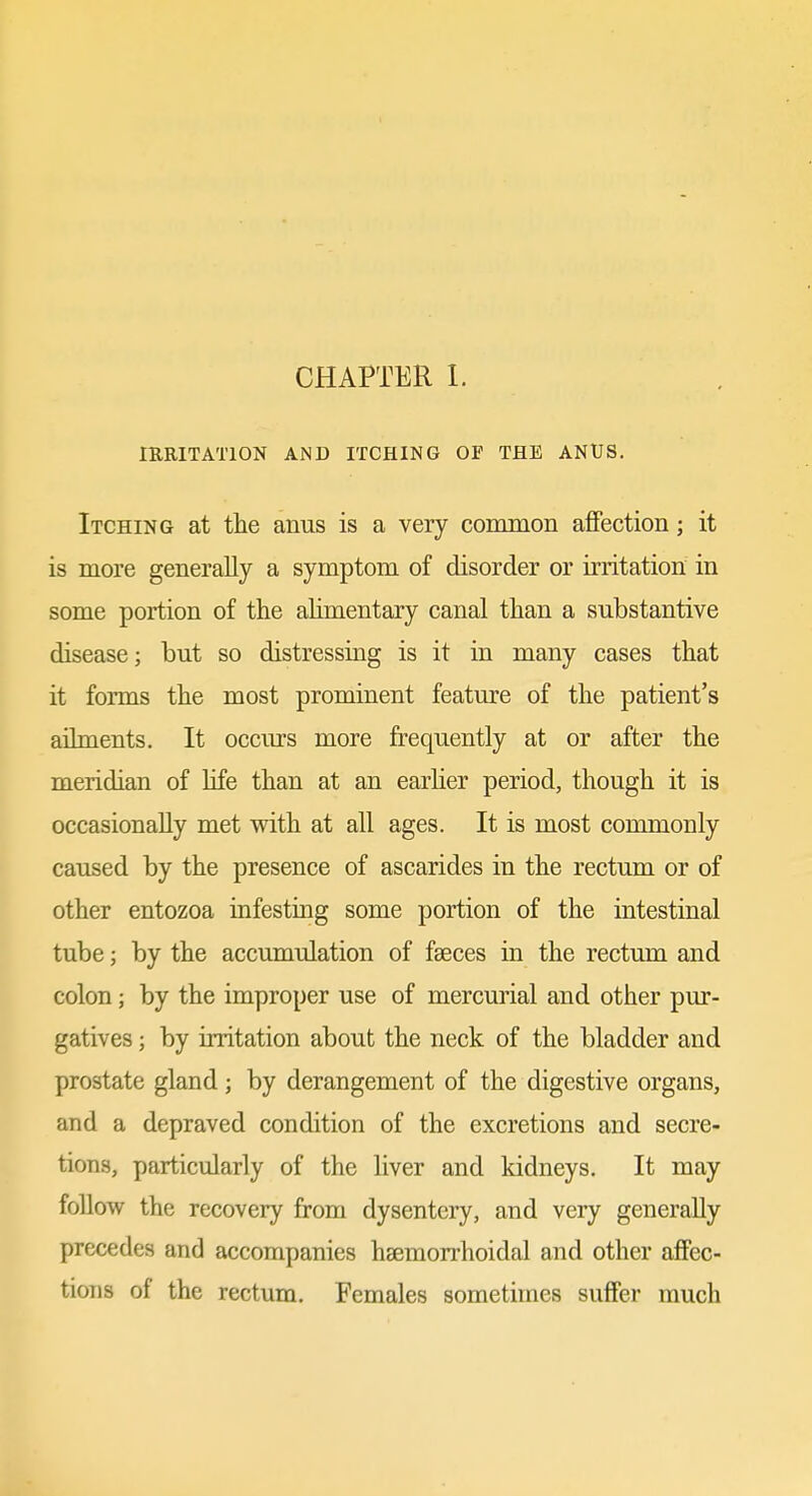 CHAPTER 1. IRRITATION AND ITCHING OP THE ANUS. Itching at the anus is a very cominoii affection; it is more generally a symptom of disorder or irritation in some portion of the alimentary canal than a substantive disease; but so distressing is it in many cases that it forms the most prominent feature of the patient's ailments. It occurs more frequently at or after the meridian of life than at an earlier period, though it is occasionally met with at all ages. It is most commonly caused by the presence of ascarides in the rectum or of other entozoa infesting some portion of the intestinal tube; by the accumulation of fseces in the rectum and colon; by the improper use of mercurial and other pur- gatives ; by irritation about the neck of the bladder and prostate gland; by derangement of the digestive organs, and a depraved condition of the excretions and secre- tions, particularly of the liver and kidneys. It may follow the recovery from dysentery, and very generally precedes and accompanies hsemorrhoidal and other affec- tions of the rectum. Females sometimes suffer much