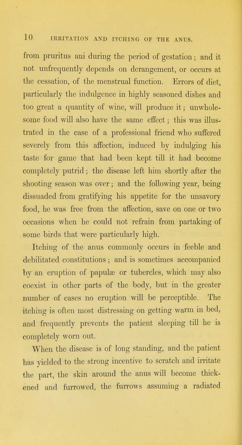 from pruritus ani during the period of gestation; and it not unfrequently depends on derangement, or occurs at the cessation, of the menstrual function. Errors of diet, particularly the indulgence in highly seasoned dishes and too great a quantity of wine, will produce it; unwhole- some food will also have the same effect; this was illus- trated in the case of a professional friend who suffered severely from this affection, induced by indulging his taste for game that had been kept till it had become completely putrid; the disease left him shortly after the shooting season was over; and the following year, being dissuaded from gratifying his appetite for the unsavory food, he was free from the affection, save on one or two occasions when he could not refram from partaking of some birds that were particularly high. Itching of the anus commonly occurs in feeble and debilitated constitutions; and is sometimes accompanied by an eruption of papulae or tubercles, which may also coexist in other parts of the body, but in the greater mmaber of cases no eruption will be perceptible. The itching is often most distressing on getting warm in bed, and frequently prevents the patient sleeping till he is completely worn out. When the disease is of long standing, and the patient has yielded to the strong incentive to scratch and irritate the part, the skin around the anus will become thick- ened and furrowed, the furrows assuming a radiated