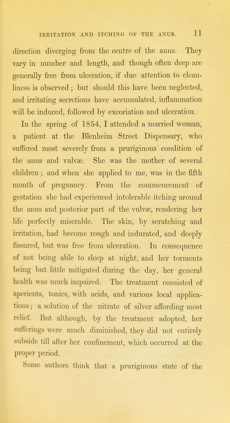 direction diverging from the centre of the anus. They vary in number and length, and though often deep are generally free fi'om ulceration, if due attention to clean- hness is observed; but should this have been neglected, and irritating secretions have accmnulated, inflammation win be induced, followed by excoriation and ulceration. In the spring of 1854, I attended a married woman, a patient at the Blenheim Street Dispensary, who suffered most severely from a pruriginous condition of the anus and vulvae. She was the mother of several childi'en ; and when she applied to me, was in the fifth month of pregnancy. From the commencement of gestation she had experienced intolerable itching around the anus and posterior part of the vulvae, rendering her Hfe perfectly miserable. The skin, by scratching and irritation, had become rough and indurated, and deeply fissured, but was free from ulceration. In consequence of not being able to sleep at night, and her torments being but little mitigated dming the day, her general health was much impaired. The treatment consisted of aperients, tonics, with acids, and various local apphca- tions; a solution of the nitrate of silver afibrding most relief. But although, by the treatment adopted, her sufferings were much diminished, they did not entirely subside till after her confinement, which occurred at the proper period. Some authors think that a pruriginous state of the