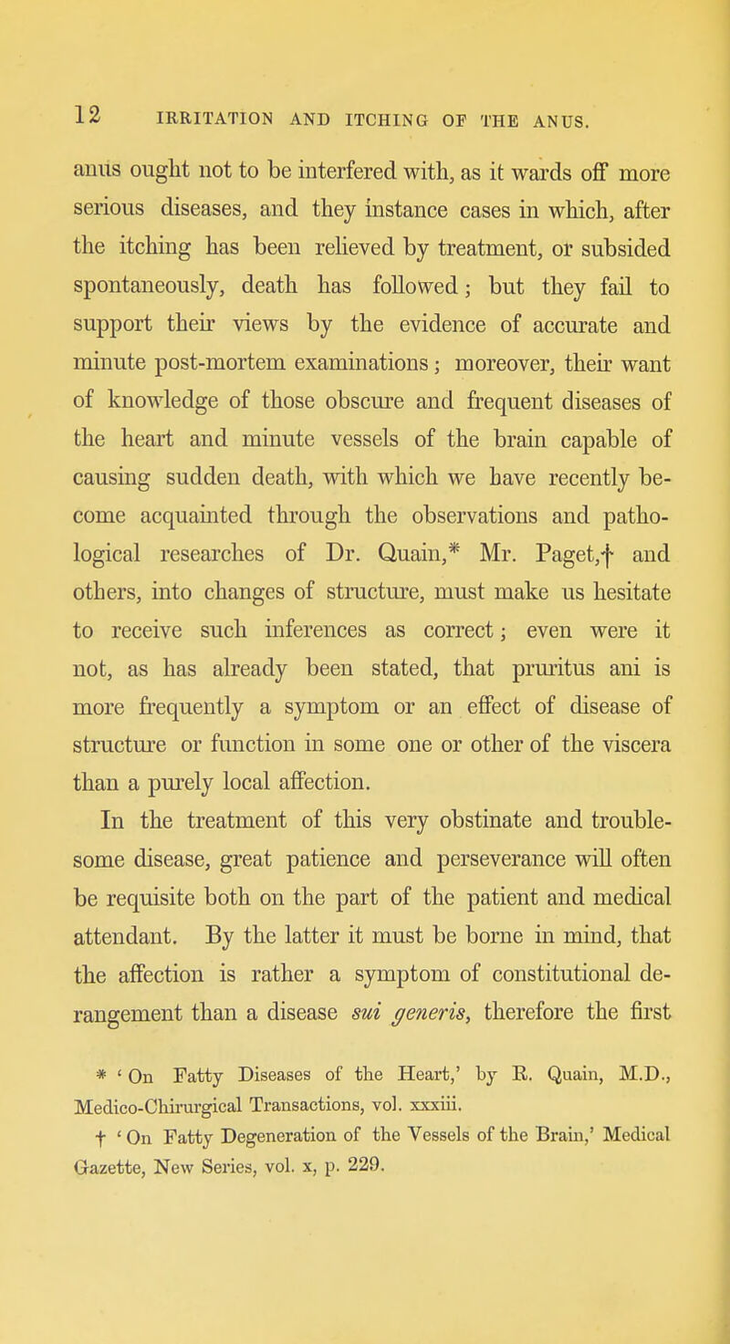 anus ought not to be interfered with, as it wards off more serious diseases, and they instance cases in which, after the itching has been relieved by treatment, or subsided spontaneously, death has followed; but they fail to support their views by the evidence of accurate and minute post-mortem examinations; moreover, their want of knowledge of those obscure and frequent diseases of the heart and minute vessels of the brain capable of causing sudden death, with which we have recently be- come acquainted through the observations and patho- logical researches of Dr. Quain,* Mr. Paget,f and others, into changes of structure, must make us hesitate to receive such inferences as correct; even were it not, as has already been stated, that pruritus ani is more frequently a symptom or an effect of disease of structure or function in some one or other of the viscera than a purely local affection. In the treatment of this very obstinate and trouble- some disease, great patience and perseverance wiU often be requisite both on the part of the patient and medical attendant. By the latter it must be borne in mind, that the affection is rather a symptom of constitutional de- rangement than a disease sui generis, therefore the fu'st * ' On Fatty Diseases of the Heai-t,' by E. Quain, M.D., Medico-Chirurgical Transactions, vol. xxxiii. t ' On Fatty Degeneration of the Vessels of the Brain,' Medical Gazette, New Series, vol. x, p. 229. J