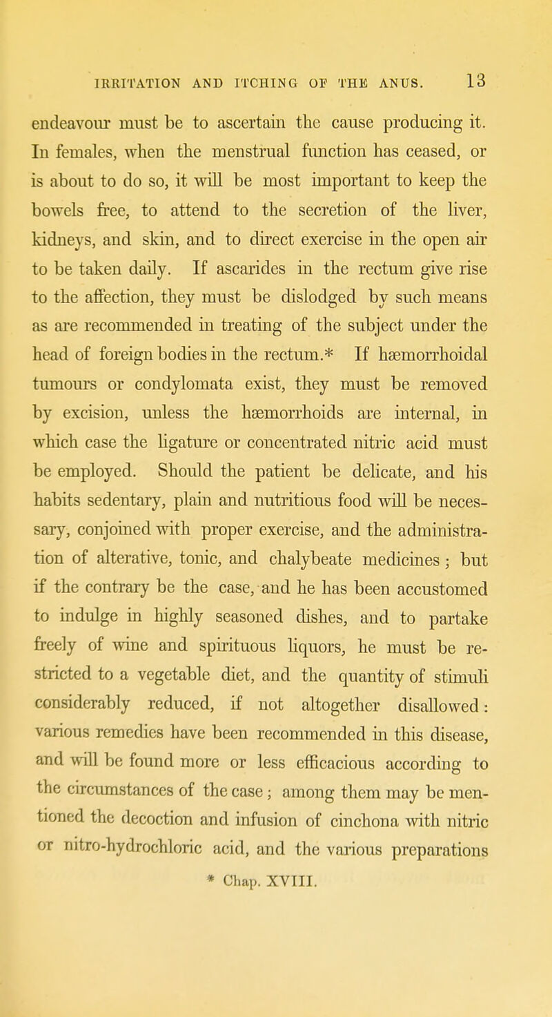 endeavoiir must be to ascertain the cause producing it. In females, when the menstrual function has ceased, or is about to do so, it will be most important to keep the bowels free, to attend to the secretion of the liver, kidneys, and skin, and to direct exercise in the open air to be taken daily. If ascarides in the rectum give rise to the affection, they must be dislodged by such means as are recommended in treating of the subject under the head of foreign bodies in the rectum.* If hsemorrhoidal tumours or condylomata exist, they must be removed by excision, unless the haemorrhoids are internal, in which case the hgature or concentrated nitric acid must be employed. Should the patient be delicate, and his habits sedentary, plain and nutritious food vnU be neces- sary, conjoined with proper exercise, and the administra- tion of alterative, tonic, and chalybeate medicines; but if the contrary be the case, and he has been accustomed to indulge m highly seasoned dishes, and to partake freely of wine and spirituous liquors, he must be re- stricted to a vegetable diet, and the quantity of stimuli considerably reduced, if not altogether disallowed: various remedies have been recommended in this disease, and will be found more or less efficacious according to the circumstances of the case; among them may be men- tioned the decoction and infusion of cinchona with nitric or nitro-hydrochloric acid, and the various preparations * Chap. XVIII.
