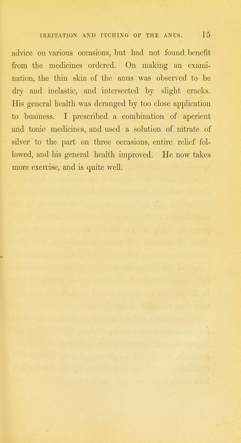 advice on various occasions, but had not found benefit from the medicines ordered. On making an exami- nation, the thin skin of the anus was observed to be dry and inelastic, and intersected by sHght cracks. His general health was deranged by too close application to business. I prescribed a combination of aperient and tonic medicines, and used a solution of nitrate of silver to the part on three occasions, entire relief fol- lowed, and his general health improved. He now takes more exercise, and is quite well.