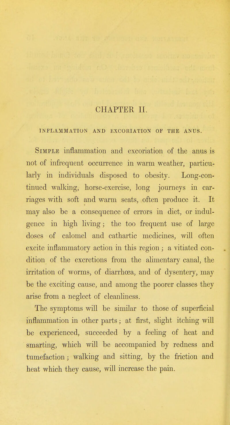 INFLAMMATION AND EXCORIATION OF THE ANUS. Simple inflammation and excoriation of the anus is not of infrequent occurrence in warm weather, particu- larly in individuals disposed to obesity. Long-con- tinued walking, horse-exercise, long journeys in car- riages with soft and warm seats, often produce it. It may also be a consequence of errors in diet, or indul- gence in high living; the too frequent use of large doses of calomel and cathartic medicines, will often excite inflammatory action in this region; a vitiated con- dition of the excretions from the alimentary canal, the irritation of worms, of diarrhoea, and of dysentery, may be the exciting cause, and among the poorer classes they arise from a neglect of cleanliness. The symptoms wiU be similar to those of superficial inflammation in other parts; at first, sHght itching will be experienced, succeeded by a feeling of heat and smarting, which vdll be accompanied by redness and tumefaction; walking and sitting, by the friction and heat which they cause, will increase the pain.