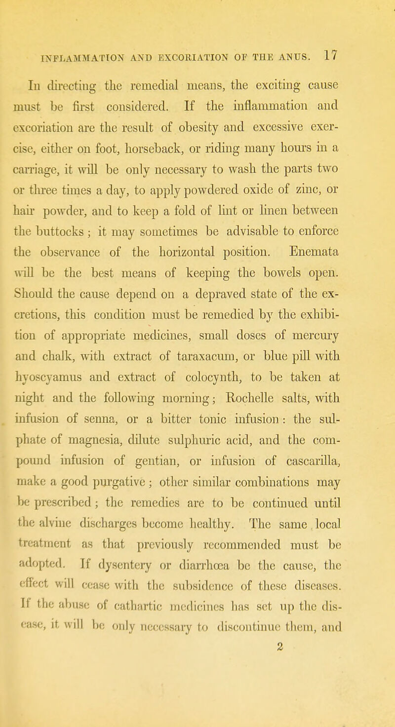In directing the remedial means, the exciting cause must be first considered. If the inflammation and excoriation are the result of obesity and excessive exer- cise, either on foot, horseback, or riding many hours in a cam'age, it will be only necessary to wash the parts two or thiee times a day, to apply powdered oxide of zinc, or hau' powder, and to keep a fold of lint or linen between the buttocks ; it may sometimes be advisable to enforce the observance of the horizontal position. Enemata will be the best means of keeping the bowels open. Should the cause depend on a depraved state of the ex- cretions, this condition must be remedied by the exhibi- tion of appropriate mechcines, small doses of mercmy and chaJk, with extract of taraxacum, or blue pill with hyoscyamus and extract of colocynth, to be taken at night and the following morning; Rochelle salts, with infusion of senna, or a bitter tonic infusion : the sul- phate of magnesia, dilute sulphuric acid, and the com- pound infusion of gentian, or infusion of cascarilla, make a good purgative ; other similar combinations may be prescribed; the remedies are to be continued until the alvhie discharges become healthy. The same local treatment as that previously recommended must be adopted. If dysentery or diaiThoea be the cause, the effect will cease with the subsidence of these diseases. If the abuse of cathartic medicines has set up the dis- ease, It w ill 1)0 only necessai-y to discontinue them, and 2