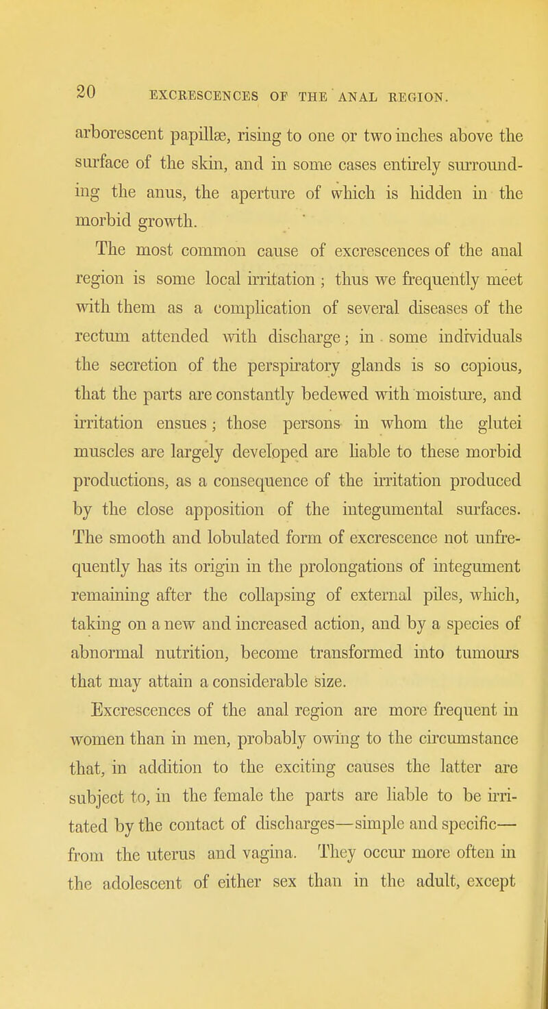 arborescent papillae, rising to one or two inches above the surface of the skin, and in some cases entirely surround- ing the anus, the aperture of which is hidden in the morbid growth. The most common cause of excrescences of the anal region is some local irritation ; thus we frequently meet with them as a complication of several diseases of the rectum attended with discharge; in some individuals the secretion of the perspiratory glands is so copious, that the parts are constantly bedewed wath moistm-e, and irritation ensues; those persons in whom the glutei muscles are largely developed are Hable to these morbid productions, as a consequence of the irritation produced by the close apposition of the iutegumental surfaces. The smooth and lobulated form of excrescence not unfre- quently has its origin in the prolongations of integument remaining after the collapsing of external piles, which, taking on a new and increased action, and by a species of abnormal nutrition, become transformed into tumom's that may attain a considerable size. Excrescences of the anal region are more frequent in women than in men, probably ovnng to the circumstance that, in addition to the exciting causes the latter are subject to, in the female the parts are liable to be u-ri- tated by the contact of discharges—simple and specific— from the uterus and vagina. They occur more often in the adolescent of either sex than in the adult, except