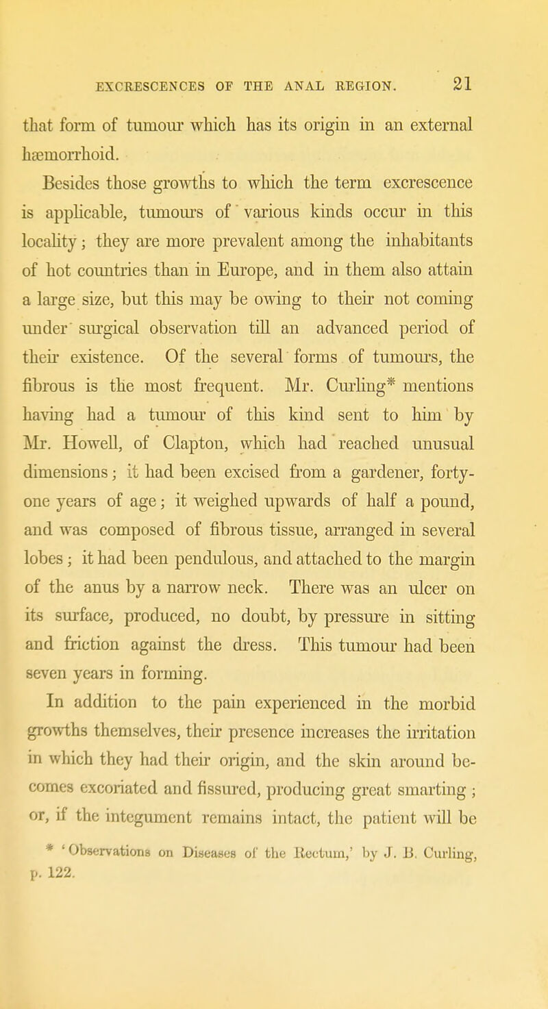 that form of tumour which has its origin in an external htemorrhoid. Besides those growths to which the term excrescence is applicable, tumom-s of various kinds occur in this locality; they are more prevalent among the inhabitants of hot countries than in Europe, and in them also attain a large size, but this may be owing to their not coming under' surgical observation till an advanced period of their existence. Of the several forms of tumom-s, the fibrous is the most frequent. Mr. Curling* mentions having had a tumour of this kind sent to him by Mr. Howell, of Clapton, which had reached unusual dimensions; it had been excised from a gardener, forty- one years of age; it weighed upwards of half a pound, and was composed of fibrous tissue, arranged in several lobes; it had been pendulous, and attached to the margin of the anus by a narrow neck. There was an ulcer on its surface, produced, no doubt, by pressure in sitting and friction against the dress. This tumour had been seven years in forming. In addition to the pain experienced in the morbid growths themselves, their presence increases the irritation in which they had then- origin, and the sldn around be- comes excoriated and fissured, producing great smarting ; or, if the integument remains intact, the patient will be * ' Observations on Diseases ol' the liectum,' by J. Ji. Curling, p. 122.