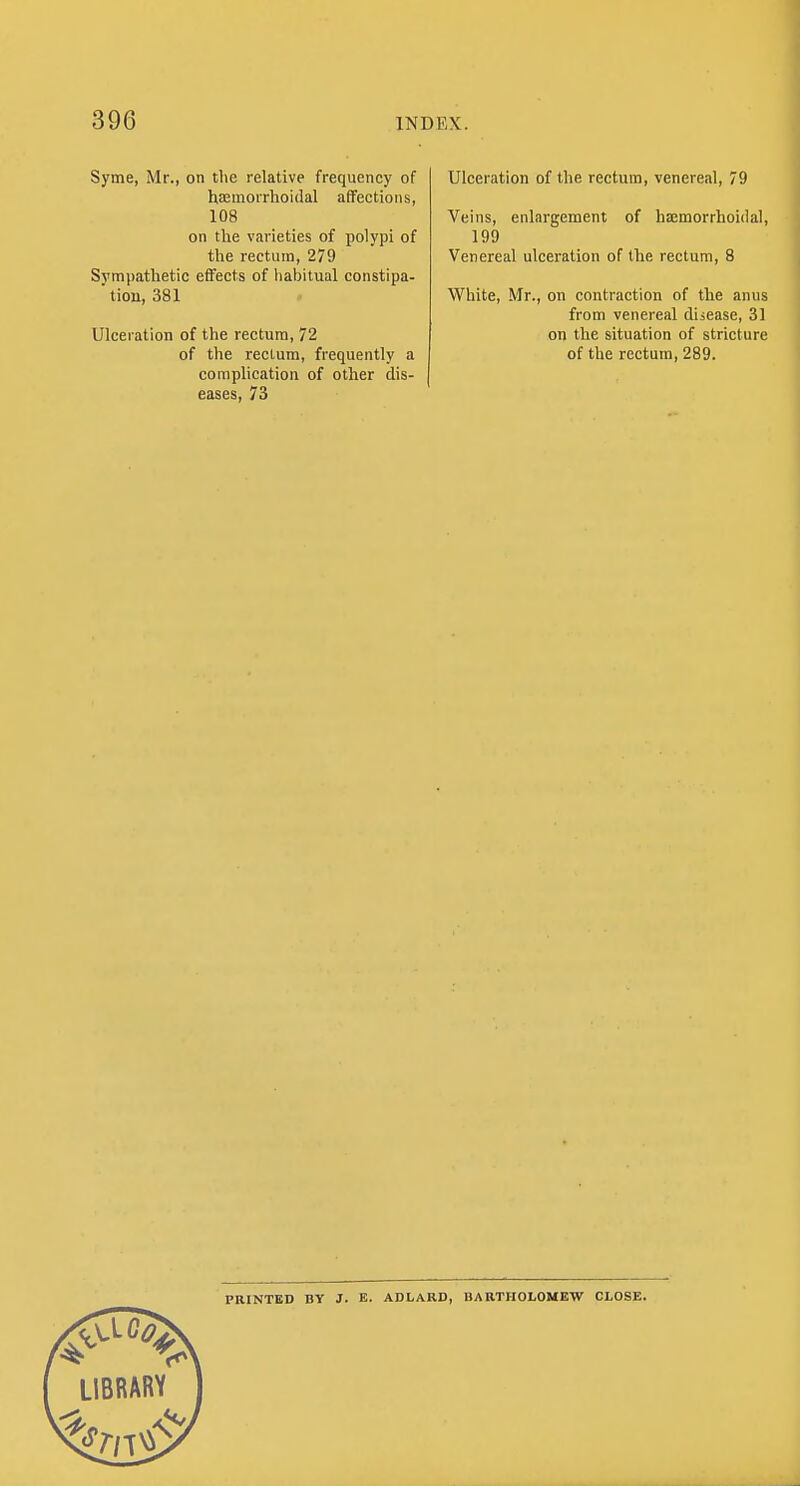 Syme, Mr., on tlie relative frequency of hsemorrhoidal affections, 108 on the varieties of polypi of the rectum, 279 Sympathetic effects of habitual constipa- tiou, 381 Ulceration of the rectum, 72 of the rectum, frequently a complication of other dis- eases, 73 Ulceration of the rectum, venereal, 79 Veins, enlargement of ha;morrhoi(lal, 199 Venereal ulceration of the rectum, 8 White, Mr., on contraction of the anus from venereal disease, 31 on the situation of stricture of the rectum, 289. PRINTED BV J. E. ADLARD, BARTHOLOMEW CLOSE.