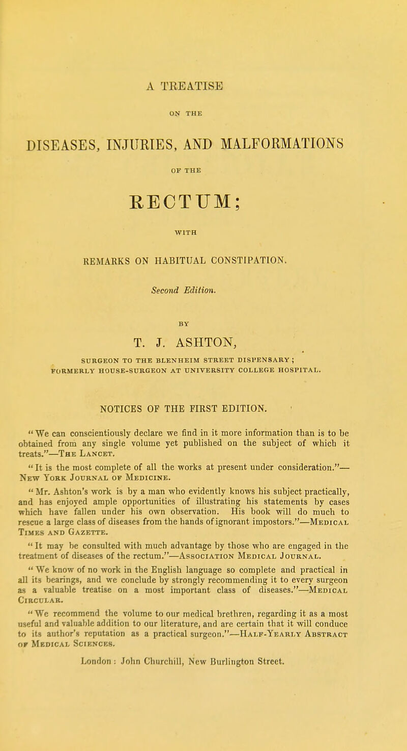 A TREATISE ON THE DISEASES, INJURIES, AND MALFORMATIONS OF THE RECTUM; WITH REMARKS ON HABITUAL CONSTIPATION. Second Edition. BY T. J. ASHTON, SURGEON TO THE BLENHEIM STREET DISPENSARY ; FORMERLY HOUSE-SURGEON AT UNIVERSITY COLLEGE HOSPITAL. NOTICES OF THE FIRST EDITION. We can conscientiously declare we find in it more information than is to be obtained from any single volume yet published on the subject of which it treats.—The Lancet. It is the most complete of all the works at present under consideration.— New York Journal of Medicine. Mr. Ashton's work is by a man who evidently knows his subject practically, and has enjoyed ample opportunities of illustrating his statements by cases which have fallen under his own observation. His book will do much to rescue a large class of diseases from the hands of ignorant impostors.—Medical Times and Gazette. It may be consulted with much advantage by those who are engaged in the treatment of diseases of the rectum.—Association Medical Journal. We know of no work in the English language so complete and practical in all its bearings, and we conclude by strongly recommending it to every surgeon as a valuable treatise on a most important class of diseases.—Medical Circular. We recommend the volume to our medical brethren, regarding it as a most useful and valuable addition to our literature, and are certain that it will conduce to its author's reputation as a practical surgeon.—Half-Yearly Abstract OK Medical Sciences. London : John Churchill, New Burlington Street.