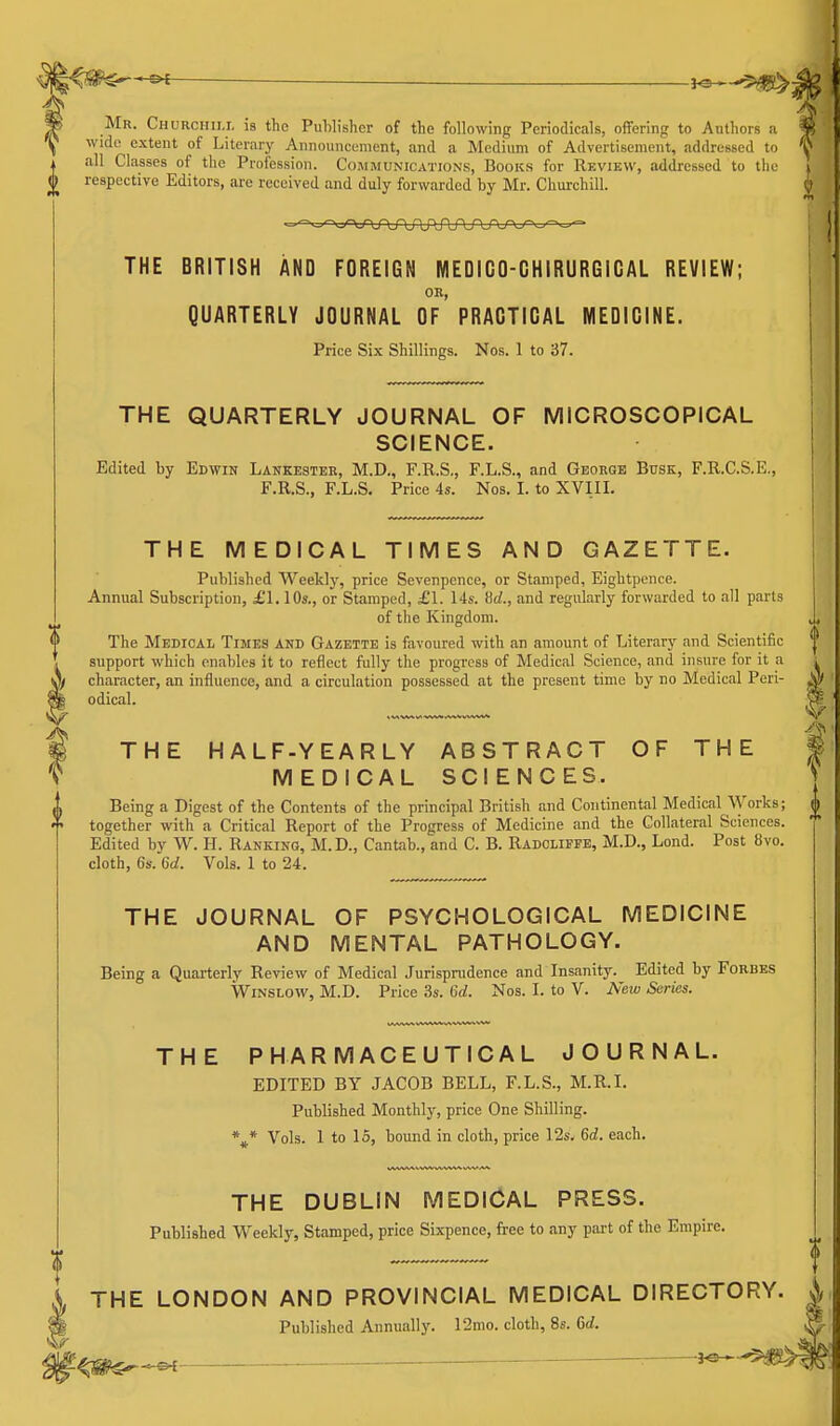 i^^^ Mr. Churchim. is the Publisher of the following Periodicals, offering to Authors a wide extent of Literary Announcement, and a Medium of Advertisement, addressed to all Classes of the Profession. Communications, Books for Review, addressed to the respective Editors, are received and duly forwarded by Mr. Churchill. THE BRITISH AND FOREIGN MEDIGO-GHIRURGIGAL REVIEW; OR, QUARTERLY JOURNAL OF PRAGTIGAL MEDIGINE. Price Six Shillings. Nos. 1 to 37. THE QUARTERLY JOURNAL OF MICROSCOPICAL SCIENCE. Edited by Edwin Lankestek, M.D., F.R.S., F.L.S., and George Busk, F.R.C.S.E., F.R.S., F.L.S. Price 4s. Nos. I. to XVIII. THE MEDICAL TIMES AND GAZETTE. Published Weekly, price Sevenpcnce, or Stamped, Eightpence. Annual Subscription, £1.10s., or Stamped, £1. 14s. Hd., and regularly forwarded to all parts of the Kingdom. The Medical Times and Gazette is favoured with an amount of Literary and Scientific support which enables it to reflect fully the progress of Medical Science, and insure for it a character, an influence, and a circulation possessed at the present time by no Medical Peri- odical. THE HALF-YEARLY ABSTRACT OF THE MEDICAL SCIENCES. Being a Digest of the Contents of the principal British and Continental Medical Works; together with a Critical Report of the Progress of Medicine and the Collateral Sciences. Edited by W. H. Ranking, M.D., Cantab., and C. B. Radcliffe, M.D., Lond. Post 8vo. cloth, 6s. Gd. Vols. 1 to 24. THE JOURNAL OF PSYCHOLOGICAL MEDICINE AND MENTAL PATHOLOGY. Being a Quarterly Review of Medical Jurisprudence and Insanity. Edited by Forbes WiNSLOw, M.D. Price 3s. 6d. Nos. I. to V. New Series. THE PHARMACEUTICAL JOURNAL. EDITED BY JACOB BELL, F.L.S., M.R.I. Published Monthly, price One Shilling. %* Vols. 1 to 15, bound in cloth, price 12s. 6d. each. THE DUBLIN MEDICAL PRESS. Published Weekly, Stamped, price Sixpence, free to any part of the Empire. i THE LONDON AND PROVINCIAL MEDICAL DIRECTORY. ^1 Published Annually. 12mo. cloth, 8s. 6rf.
