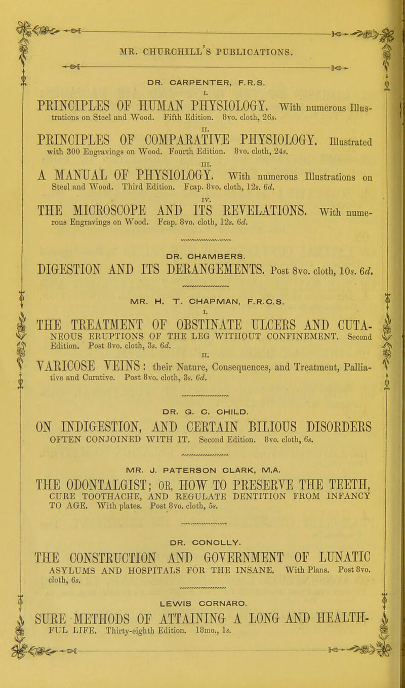 • Ot — — 3<5-> DR. CARPENTER, F.R.S. I. PEINCIPLES OF HUMM PHYSIOLOGY. With numerous Illus- trations on Steel nnd Wood. Fifth Edition. 8vo. cloth, 26s. PEINCIPLES OF COMPARATIVE PHYSIOLOGY, illustrated •with 300 Engravings on Wood. Fourth Edition. 8vo. cloth, 24s. III. A MANUAL OF PHYSIOLOGY. With numerous Illustrations on Steel and Wood. Third Edition. Fcap. 8vo. cloth, 12s. 6rf. THE MICEOSCOPE AND ITS EEYELATIONS. With nume- reus Engravings on Wood. Fcap. 8vo. cloth, 12s. 6d. DR. CHAMBERS. DIGESTION AND ITS DEEANGEMENTS. Post 8vo. cloth, lo*. 6^. MR. H. T. CHAPMAN, F.R.C.S. tTHE TEEATMENT OF OBSTINATE HLCEES AND CDTA- NEOUS ERUPTIONS OF THE LEG WITHOUT CONFINEMENT. Second ^ Edition. Post 8vo. cloth, 3s. 6d. YAEICOSE YEINS : theii- Nature, Consequences, and Treatment, Pallia- tive and Curative. Post 8vo. cloth, 3s. 6d. DR. G. C. CHILD. ON INDIGESTION, AND CEETAIN BILIOUS DISOEDEES OFTEN CONJOINED WITH IT. Second Edition. 8vo. cloth, 6s. MR. J. PATERSON CLARK, M.A. THE ODONTALGIST; OE, HOW TO PEESERYE THE TEETH, CURE TOOTHACHE, AND REGULATE DENTITION FROM INFANCY TO AGE. With plates. Post 8vo. cloth, 5s. DR. CONOLLY. THE CONSTRUCTION AND GOYERNMENT OF LUNATIC ASYLUMS AND HOSPITALS FOR THE INSANE. With Plans. Post8vo. cloth, 6s. LEWIS CORNARO. SURE METHODS OF ATTAINING A LONG AND HEALTH- FUL LIFE. Thirty-eighth Edition. IBnio., Is. }©-~