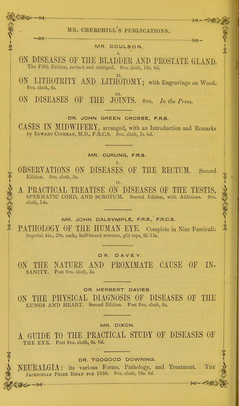 ■ — - MR. COULSON. ON DISEASES OE THE BLADDER AND PROSTATE GLAND. The Fifth Edition, revised and enlarged. 8vo. cloth, 10s. 6d. ON LITHOTRITY AND LITHOTOMY; with Engravings ou Wood. 8vo. cloth, 8s. IIL ON DISEASES OF THE JOINTS. 8vo. in the Press. DR. JOHN GREEN CROSSE, F.R.S. CASES IN MIDWIFERY, arranged, with an Introduction and Remarks by Edward Copeman, M.D., F.R.C.S. 8vo. cloth, 7s. 6d. MR. CURLING, F.R.S. , OBSERYATIONS ON DISEASES OF THE RECTUM. Second „ 0 Edition. 8vo. cloth, 5s. (» A PRACTICAL TREATISE ON DISEASES OF THE TESTIS, SPERMATIC CORD, AND SCROTUM. Second Edition, with Additions. 8vo. cloth, 14s. MR. JOHN DALRYMPLE, F.R.S., F.R.C.S. PATHOLOGY OF THE HUMAN EYE. Complete in Nine Fasciculi: ^ imperial 4to., 20s. each; half-bound morocco, gilt tops, 91.15s, DR. D A V E Y. ON THE NATURE AND PROXIMATE CAUSE OF IN- SANITY. Post 8yo. cloth, 3s. DR. HERBERT DAVIES. ON THE PHYSICAL DIAGNOSIS OF DISEASES OF THE LUNGS AND HEART. Second Edition. Post 8to. cloth, 8s. MR. DIXON. A GUIDE TO THE PRACTICAL STUDY OF DISEASES OF THE EYE. Post 8vo. cloth, 8s. 6d. DR. TOOGOOD DOWNING. NEURALGIA: its various Forms, Pathology, and Treatment. The ^ Jaoksonian Prize Essay for 1850. 8vo. cloth, 10s. 6d.
