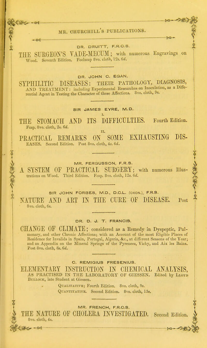 V ^—■ ^ ^ DR. DRUITT, F.R.C.S. THE SUEGEOIS^'S YADE-MECHM; with numerous Eugravings on Wood. Seventh Edition. Foolscap 8vo. cloth, 12s. 6d. DR. JOHN C. EGAN. SYPHILITIC DISEASES: their pathology, diagnosis, AND TREATMENT: including Experimental Researches on Inoculation, as a Uiiie- rential Agent in Testing the Character of these Affections. 8vo. cloth, 9s. SIR JAMES EYRE, M. D. THE STOMACH AM) ITS DIFFICULTIES. Fourth Edition. Fcap. 8vo. cloth, ■2s. 6d. PEACTICAL EEMAEKS On SOME EXHAUSTING DIS- EASES. Second Edition. Post 8vo. cloth, 4s. 6d, MR. FERGUSSON, F.R.S. A SYSTEM OF PEACTICAL SUEGEEY; with numerous lUus- trations on Wood. Third Edition. Fcap. 8vo. cloth, l'2s. 6d. \ SIR JOHN FORBES, M.D., D.C.L. (OXON.), F.R.S. MTUEE AND AET IN THE CUEE OF DISEASE. Post 8vo. cloth, 6s. DR. D. J. T. FRANCIS. CHANGE OF CLIMATE; considered as a Remedy in Dyspeptic, Pul- monary, and other Chronic Affections; with an Account of the most Eligible Places of Residence for Invalids in Spain, Portugal, Algeria, &c., at different Seasons of the Year; and an Appendix on the Mineral Springs of the Pyrenees, Vichy, and Aix les Bains. Post 8vo. cloth, 8s. 6d. C. REMIGIUS FRESENIUS. ELEMENTAEY INSTEUCTION IN CHEMICAL ANALYSIS, AS PRACTISED IN THE LABORATORY OF GIESSEN. Edited by Lloyd Bullock, late Student at Giessen. Qualitative; Fourth Edition. 8vo. cloth, .9s. Quantitative. Second Edition. 8vo. cloth, 15». MR. FRENCH, F.R.C.S. ^ THE NATUEE OF CHOLEEA INVESTIGATED. Second Edition. W 8to. cloth, 43.
