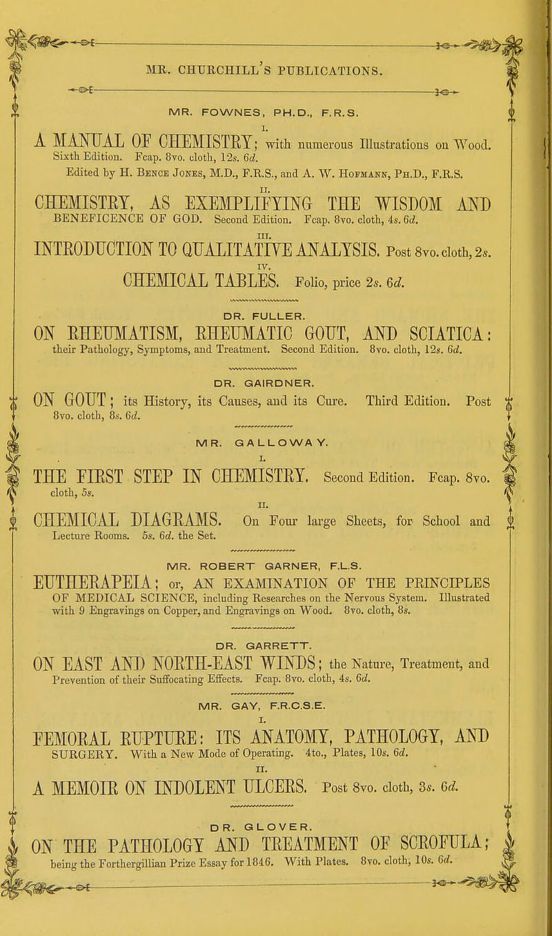 l^rn^*^ ME,. Churchill's publications. - or ■ —.—_—]o > MR. FOWNES, PH.D., F.R.S. A MANUAL OF CHEMISTRY; with numerous Illustrations on Wood. Sixth Edition. Fcap. 8vo. cloth, 12s. 6d. Edited by H. Benoe Jones, M.D., F.R.S., and A. W. Hopmann, Ph.D., F.R.S. CHEMISTRY, AS EXEMPLIFYING THE WISDOM AND BENEFICENCE OF GOD. Second Edition. Fcap. 8vo. cloth, 4s. 6d. III. INTRODUCTION TO QUALITATIYE ANALYSIS. Post Svo. doth, 2.. CHEMICAL TABLES. FoHo, price 2.. 6d. DR. FULLER. ON RHEUMATISM, RHEmiATIC GOUT, AND SCIATICA: their Pathology, Symptoms, and Treatment. Second Edition. 8vo. cloth, 12s. 6d. DR. GAIRDNER. Y) ON GOUT ; its History, its Causes, and its Cure. Third Edition. Post Bvo. cloth, 8s. 6d. MR. GALLOWAY. I. THE FIRST STEP IN CHEMISTRY. Second Edition. Fcap. 8vo. cloth, 5s. II. i CHEMICAL DIAGRAMS. On Fom- large Sheets, for School and Lecture Rooms. 5s. 6d. the Set. MR. ROBERT GARNER, F.L.S. EUTHERAPEIA; or, an examination of the principles OF MEDICAL SCIENCE, including Researches on the Nervous System. Illustrated with 9 Engravings on Copper, and Engravings on Wood. 8to. cloth, 8s. DR. GARRETT. ON EAST AND NORTH-EAST WINDS; the Nature, Treatment, and Prevention of their Suffocating Effects. Fcap. 8vo. cloth, 4s. 6d. MR. GAY, F.R.O.S.E. FEMORAL RUPTURE: ITS ANATOMY, PATHOLOGY, AND SURGERY. With a New Mode of Operating. 4to., Plates, 10s. 6d. II. A MEMOIR ON INDOLENT ULCERS. Post 8vo. doth, 3*. Qd. DR. GLOVER. ON THE PATHOLOGY AND TREATMENT OF SCROFULA; being the Forthergillian Prize Essay for 1846. With Plates. 8vo. cloth, 10s. Crf.