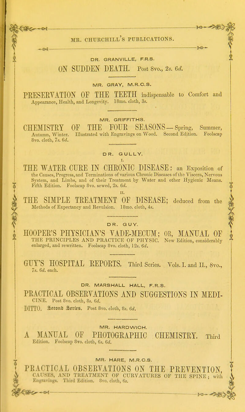 d^^^^ — a^-^ MR. CHURCHILL S PUBLICATIONS. y ^—— DR. GRANVILLE, F.R.S. ON SUDDEN DEATH. Post 8vo., 2*. Gd. MR. GRAY, M.R.C.S. PEESEEYATION OE THE TEETH indispensable to Comfort and Appearance, Health, and Longevity. 18mo. cloth, 3s. MR. GRIFFITHS. CHEMISTRY OE THE FOIJE SEASONS-Spring, Summer, Autumn, 'W'inter. Illustrated with Engravings on Wood. Second Edition. Foolscap 8to. cloth, 7s. 6d. DR. GULLY. I. THE WATER CURE IN CHRONIC DISEASE: an Exposition of the Causes, Progress, and Terminations of various Chronic Diseases of the Viscera, Nervous System, and Limbs, and of their Treatment by Water and other Hygienic Means. Fifth Edition. Foolscap 8vo. sewed, 2s. 6d. THE SIMPLE TREATMENT OF DISEASE; deduced from ti,e Methods of Expectancy and Revulsion. 18mo. cloth, 4s. DR. GUY. 'V J HOOPER'S PHYSICIAN'S YADE-MECU^I; OR, MANUAL OF * THE PRINCIPLES AND PRACTICE OF PHYSIC. New Edition, considerably enlarged, and rewritten. Foolscap 8vo. cloth, 12s. 6d. GUY'S HOSPITAL REPORTS. Third Series. Vols. 1. and IL, 8vo.^ 7s. 6d. each. DR. MARSHALL HALL, F.R.S. PRACTICAL OBSERVATIONS AND SUGGESTIONS IN MEDI- CINE. Post 8to. cloth, 8s. 6d. DITTO. SetonU Series. Post 8vo. cloth, 8s. 6d. MR. HARDWIGH. A ^lANUAL OF PHOTOGRAPHIC CHEMISTRY. Third Edition. Foolscap 8vo. cloth, 6s. Gd. MR. HARE, M.R.C.S. PRACTICAL OBSERYATIONS ON THE PREVENTION, CAUSES, AND TREATMENT OF CURVATURES OF THE SPINE; with Engravings. Third Edition. 8vo. cloth, 6s. ^ . }^-5)«S>