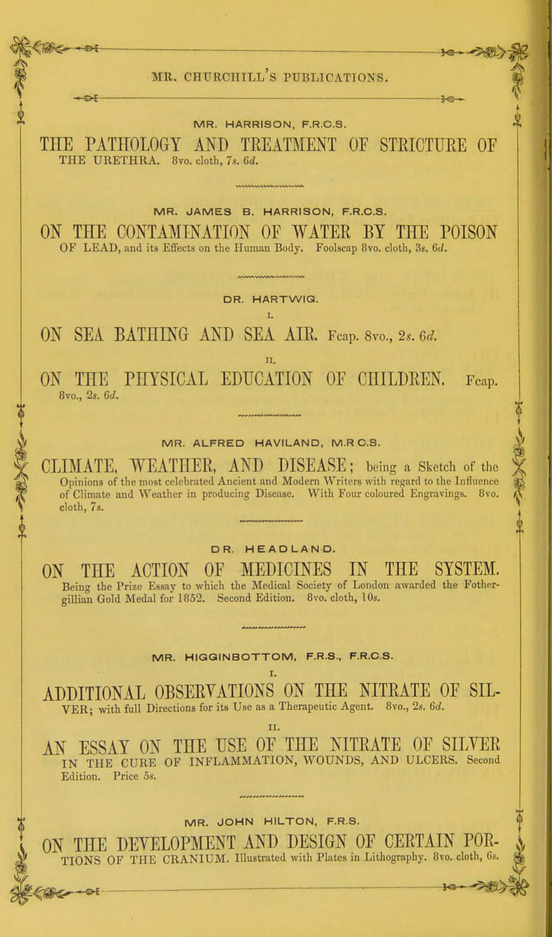 MR. HARRISON, F.R.C.S. THE PATHOLOGY AND TREATMENT OF STRICTURE OE THE URETHRA. 8vo. cloth, 7s. Crf. MR. JAMES B. HARRISON, F.R.C.S. ON THE CONTAMINATION OF WATER BY THE POISON OF LEAD, and its Effects on the Human Body. Foolscap 8vo. cloth, 3s. 6(/. DR. HARTWIG. I. ON SEA BATHING AND SEA AIR. Fcap. Svo., 2.. Gd. ON THE PHYSICAL EDUCATION OF CHILDREN. Fcap. 8vo., 2s. 6d. MR. ALFRED HAVILAND, M.R C.S. ^ CLIMATE, WEATHER, AND DISEASE; being a Sketch of the f Opinions of the most celebrated Ancient and Modern Writers with regard to the Influence ^ of Climate and Weather in producing Disease. With Four coloured Engravings. 8vo. A cloth, 7s. ^ DR. HEADLAND. ON THE ACTION OF MEDICINES IN THE SYSTEM. Beinw the Prize Essay to which the Medical Society of London awarded the Fother- gillian Gold Medal for 1852. Second Edition. 8vo. cloth, 10s. MR. HIGGINBOTTOM, F.R.S., F.R.C.S. I. ADDITIONAL OBSERYATIONS ON THE NITRATE OF SIL- VER; with full Directions for its Use as a Therapeutic Agent. 8vo., 2s. 6d. II. AN ESSAY ON THE USE OF THE NITRATE OF SILYER IN THE CURE OF INFLAMMATION, WOUNDS, AND ULCERS. Second Edition. Price 5s. MR. JOHN HILTON, F.R.S. ON THE DEYELOPMENT AND DESIGN OF CERTAIN POR- A TIONS OF THE CRANIUM. Illustrated with Plates in Lithographj^ 8vo. cloth, Gs. ^