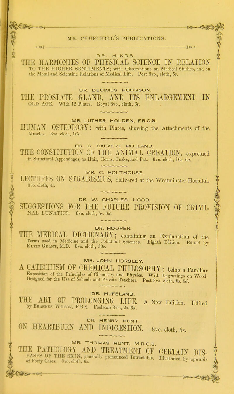 \ i DR HINDS i TEE nAE]\rONIES OF PHYSICArSCIENCE IN EELATION TO THE HIGHER SENTIMENTS; with Observations on Medical Studies, and on the Moral and Scientific Relations of Medical Life. Post 8vo., cloth, 5s. I DR. DECIMUS HODGSON. THE PEOSTATE GLAND, AND ITS ENLAEGEMENT IN OLD AGE. With 12 Plates. Royal 8vo., cloth, 6s. MR. LUTHER HOLDEN, F R.C.S. HUMAN OSTEOLOGY: with Plates, sliowing the Attachments of the Muscles. 8vo. cloth, 16s. DR. G. CALVERT HOLLAND. THE CONSTITUTION OF THE ANIMAL CEEATION, expressed in Structural Appendages, as Hair, Horns, Tusks, and Fat. 8vo. cloth, 10s. 6d. MR. C. HOLTHOUSE. t LECTUEES ON STEABISMUS, delivered at the Westminster Hospital, f ^ 8vo. cloth, 4s. ' DR. W. CHARLES HOOD. SUGGESTIONS FOE THE FUTUEE PEOVISION OF CEIMI- NAL LUNATICS. 870. cloth, 5s. 6d. 0 DR. HOOPER. THE MEDICAL DICTIONAEY; containing an Explanation of the Terms used in Medicine and the Collateral Sciences. Eighth Edition. Edited bv Klein Grant, M.D. 8vo. cloth, 30s. ^ MR. JOHN HORSLEY. A CATECHISM OF CHEMICAL PHILOSOPHY; being a Familiar E.tposition of the Principles of Chemistry and Physics. With Engravings on Wood Uesigned for the Use of Schools and Private Teachers. Post 8vo. cloth, 6s. 6d. DR. HUFELAND. THE AET OF PEOLONGING LIFE, a New Edition. Edited by Erasmus Wilson, F.R.S. Foolscap 8vo., 2s. 6d. DR. HENRY HUNT. ON HEAETBUEN AND INDIGESTION 8vo. doth, 5.. -J. MR. THOMAS HUNT, M.R.C.S t ™P^^sE¥rJ/SN^^^^l™™^^T 0^ CEETAIN DIS- f ^ ■ ~ 3«^-5%see>