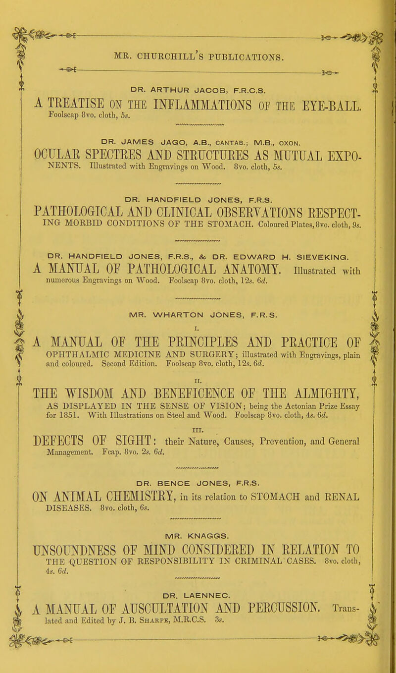 l^m^^ MR. Churchill's publications. M — _ ]o • ' DR. ARTHUR JACOB, F.R.C.S. A TREATISE ON THE INFLAMMATIONS OF THR EYE-BALL. Foolscap 8vo. cloth, Ss. DR. JAMES JAGO, A.B., CANTAB.; M.B., OXON. OCULAR SPECTRES AND STRUCTURES AS MUTUAL EXPO- NENTS. Illustrated with Engr<avings on Wood. 8vo. cloth, 5s. DR. HANDFIELD JONES, F.R.S. PATHOLOGICAL AND CLINICAL OBSERVATIONS RESPECT- ING MORBID CONDITIONS OF THE STOMACH. Coloured Plates, 8vo. cloth, 9s. DR. HANDFIELD JONES, F.R.S., So DR. EDWARD H. SIEVEKING. A MANUAL OF PATHOLOGICAL ANATOMY, illustrated with numerous Engravings on Wood. Foolscap 8vo. cloth, 12s. 6d. MR. WHARTON JONES, F.R.S. I. A MANUAL OF THE PRINCIPLES AND PRACTICE OF i^ OPHTHALMIC MEDICINE AND SURGERY; illustrated with Engravings, plain and coloiu'ed. Second Edition. Foolscap 8vo. cloth, 12s. 6d. THE WISDOM AND BENEFICENCE OF THE ALMIGHTY, AS DISPLAYED IN THE SENSE OF VISION; being the Actonian Prize Essay for 1851. With Hlustrations on Steel and Wood. Foolscap 8vo. cloth, 4s. 6d. III. DEFECTS OF SIGHT : their Nature, Causes, Preveution, and General Management Fcap. 8vo. 2s. 6d. DR. BENCE JONES, F.R.S. ON ANIMAL CHEMISTRY, in its relation to STOMACH and RENAL DISEASES. Bvo. cloth, 6s. MR. KNAGGS. UNSOUNDNESS OF MIND CONSIDERED IN RELATION TO THE QUESTION OF RESPONSIBILITY IN CRIMINAL CASES. Bvo. cloth, 4s. 6d. DR. LAENNEC. A MANUAL OF AUSCULTATION AND PERCUSSION. Trans- ^, lated and Edited by J. B. Sharpe, M.R.C.S. 3s. m^^^—. i^-^mi^.