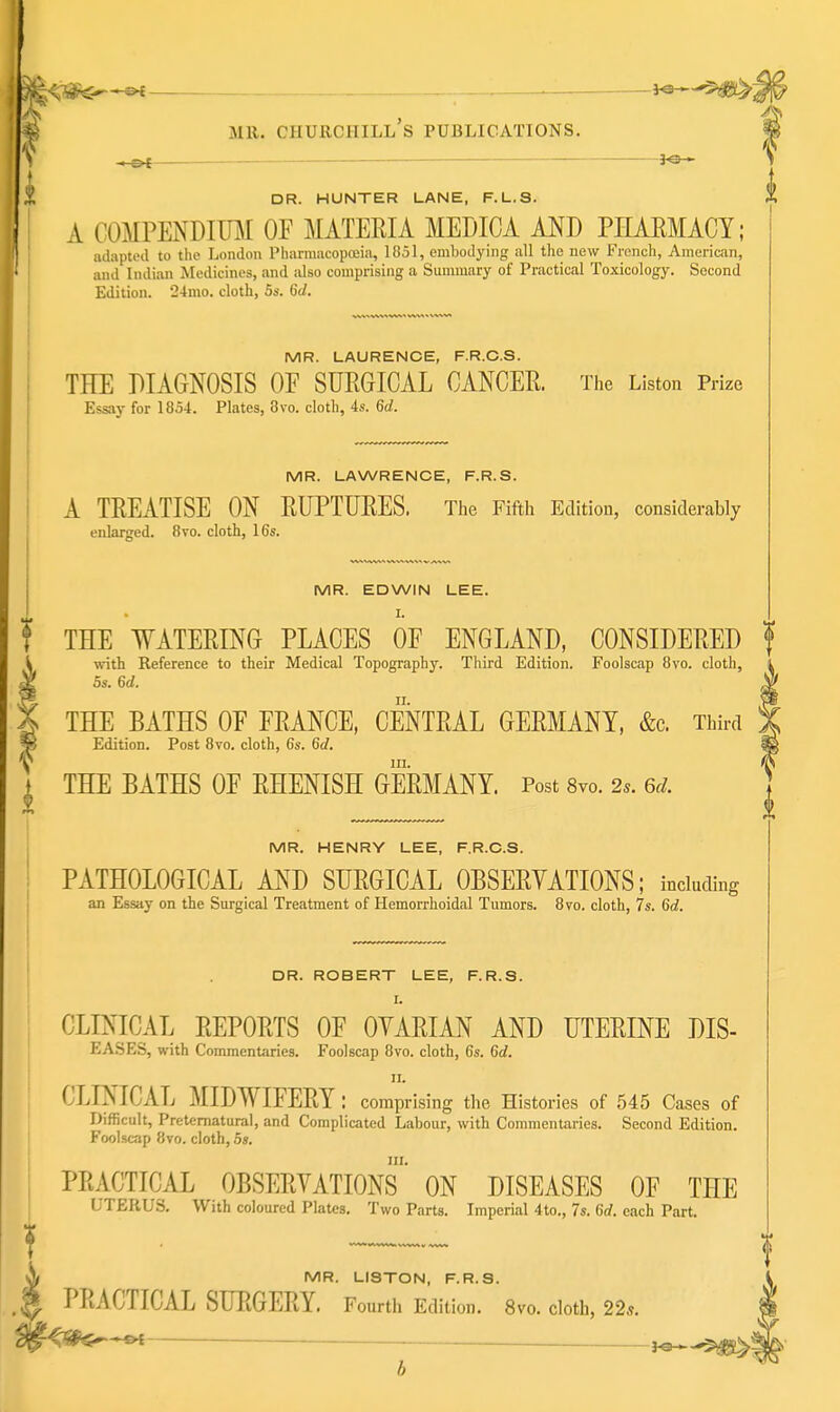 y - ot — 3^ » DR. HUNTER LANE, F.L.S. A COMPENDimr OF MATERIA MEDICA AND PHAEMACT; adapted to tlie London Pharmacopoeia, Ifiol, emljoJying all the new French, American, and Indian Medicines, and idso comprising a Summary of Practical Toxicology. Second Edition. 24mo. cloth, 5s. 6d. MR. LAURENCE, F.R.C.S. THE DIAGNOSIS OF SURGICAL CANCER. The Listen Prize Essay for 1854. Plates, 3vo. cloth, 4s. 6d. MR. LAWRENCE, F.R.S. A TREATISE ON RUPTURES. The Fifth Edition, considerably enlarged. 8vo. cloth, 16s. I) MR. EDWIN LEE. I. THE WATERING PLACES OF ENGLAND, CONSIDERED i w-ith Reference to their Medical Topography. Third Edition. Foolscap Bvo. cloth, ^ 5s. 6d. X THE BATHS OF FRANCE, CENTRAL GERMANY, &c. Third Edition. Post Bvo. cloth, 6s. 6d. III. THE BATHS OF EHENISH GERMANY. Post 8vo. 2». 6d. f MR. HENRY LEE, F.R.C.S. PATHOLOGICAL AND SURGICAL OBSERVATIONS; including an Essay on the Surgical Treatment of Hemorrhoidal Tumors. 8vo. cloth, 7s. 6c?. DR. ROBERT LEE, F.R.S. I. CLENICAL REPORTS OF OYARIAN AND UTERINE DIS- EASES, with Commentaries. Foolscap 8vo. cloth, 6s. 6d. II. CLINICAL MIDWIFERY: comprising the Histories of 545 Cases of Difficult, Preternatural, and Complicated Labour, with Commentaries. Second Edition. Foolscap 8vo. cloth, 5s. III. PRACTICAL OBSERVATIONS ON DISEASES OF THE UTERUS. With coloured Plates, Two Parts. Imperial 4to., 7s. 6rf. each Part. MR. LISTON, F.R.S. PRACTICAL SURGERY. Fourth Edition. 8vo. cloth, 22s. -ot