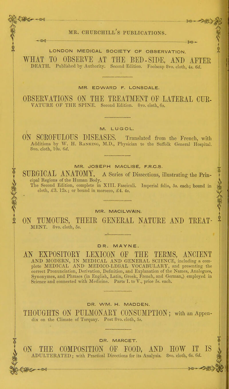 J, MR. CHURCHILL S PUBLICATIONS. — LONDON MEDICAL SOCIETY OF OBSERVATION. WHAT TO OBSERYE AT THE BED-SIDE, AND AETER DEATH. Published by Autliority. Second Edition. Foolscap 8vo. cloth, 4s. 6d. MR. EDWARD F. LONSDALE. OBSERVATIONS ON THE TREATMENT OF LATERAL GTJR- VATURE OF THE SPINE. Second Edition. 8vo. cloth, 6s. M. LUGOL. ON SCROFULOUS DISEASES. Translated fi-om the French, with Additions by W. H. Ranking, M.D., Physician to the Suffolk General Hospital. 8vo. cloth, \ 0s. 6d. MR. JOSEPH MACLISE, F.R.C.S. SURGICAL ANATOMY. A Series of Dissections, illustrating the Prin- cipal Regions of the Human Body. The Second Edition, complete in XIII. Fasciculi. Imperial folio, 5s. each; bound in cloth, £3. 12s.; or bound in morocco, £4. 4s. MR. MACILWAIN. ON TUMOURS, THEIR GENERAL NATURE AND TREAT- MENT. 8vo. cloth, 5s. DR. M A YN E. AN EXPOSITORY LEXICON OF THE TERMS, ANCIENT AND MODERN, IN MEDICAL AND GENERAL SCIENCE, including a com- plete MEDICAL AND MEDICO-LEGAL VOCABULARY, and presenting the correct Pronunciation, Derivation, Definition, and Explanation of the Names, Analogues, Synonymes, and Phrases (in English, Latin, Greek, French, and German,) employed in Science and connected with Medicine. Parts I. to V., price Ss. each. DR. WM. H. MADDEN. THOUGHTS ON PULMONARY CONSUMPTION; withanAppen- dix on the Climate of Torquay^. Post 8vo. cloth, 5s. DR. MARCET. ON THE COMPOSITION OF FOOD, AND HOW IT IS ADULTERATED; with Practical Directions for its Analysis. 8vo. cloth, Cs. Gd.