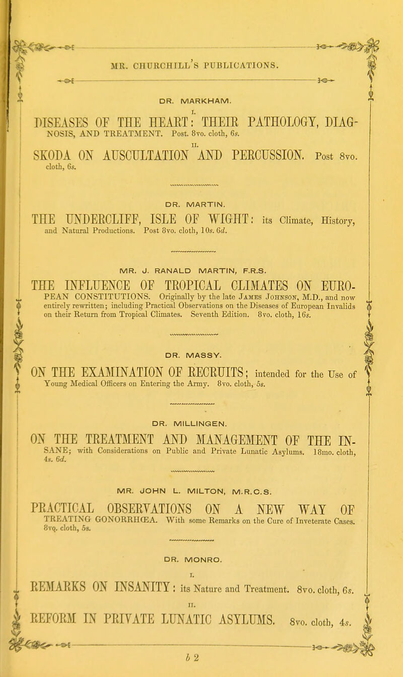 ,'t*<^|!e.—»f MR. Churchill's publications. —_—. DR. MARKHAM. DISEASES OF THE HEAET:' THEIE PATHOLOGY, DIAG- NOSIS, AND TREATMENT. Post. 8vo. cloth, 6s. i SKODA ON AUSCULTATION 'and PEECUSSION. Post Svo cloth, 6s. DR. MARTIN. THE UNDERCLIFF. ISLE OF WIGHT; its Climate. History, and Natural Productions. Post Svo. cloth, 10s. Gd. MR. d. RANALD MARTIN, F.R.S. THE INFLUENCE OF TROPICAL CLIMATES ON EURO- PEAN CONSTITUTIONS. Originally by the late James Johnson, M.D., and now entirely rewritten; including Practical Observations on the Diseases of European Invalids (i on their Return from Tropical Climates. Seventh Edition. 8vo. cloth, 16s. DR. MASSY. ON THE EXAJ^IINATION OF RECRUITS; intended for the Use of Young Medical Officers on Entering the Army. 8vo. cloth, 5s. DR. MILLINGEN. ON THE TREATMENT AND MANAGEMENT OF THE IN- SANE; with Considerations on Public and Private Lunatic Asylums. IBmo. cloth, 4s. 6d. MR. JOHN L. MILTON, M.R.C.S. PRACTICAL OBSERYATIONS ON A NEW WAY OF TREATING GONORRHCEA. With some Remarks on the Cure of Inveterate Cases. 8vq. cloth, 5s. DR. MONRO. I. REMARKS ON INSANITY: its Nature and Treatment. Svo. cloth, 6*. II. REFORM IN PRIYATE LUNATIC ASYLU]\IS. svo. doth, 4*. ^ — b2