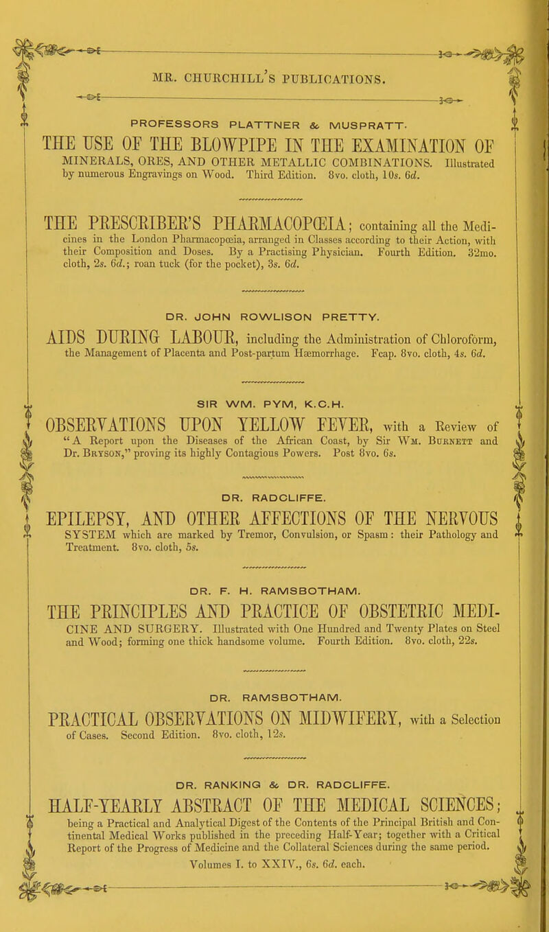 <m^^ — MR. CHUECHILl's PUBLICATIONS. S' PROFESSORS PLATTNER So MUSPRATT- THE USE OF THE BLOWPIPE IN THE EXAMINATION OF MINERALS, ORES, AND OTHER METALLIC COMBINATIONS. Illustrated by numerous Engrayings on Wood. Third Edition. 8vo. cloth, 10s. 6d. THE PEESCEIBEE'S PHAEMACOPGEIA; contaiuing all the Medi- cines in the London Pharmacopoeia, arranged in Classes according to their Action, with their Composition and Doses. By a Practising Physician. Foiu-th Edition. 32mo. cloth, '2s. 6d.; roan tuck (for the pocket), 3s. 6d. DR. JOHN ROWLISON PRETTY. AIDS DUEING LAJBOUE, including the Administration of Chloroform, the Management of Placenta and Post-partum Haemorrhage. Fcap. 8vo. cloth, 4s. 6d. SIR WM. PYM, K.C.H. OBSEEYATIONS UPON YELLOW FEYEE, with a Review of A Report upon the Diseases of the African Coast, by Sir Wm. Bdrneit and A Dr. Bryson, proving its highly Contagious Powers. Post 8vo. 6s. ^ DR. RADCLIFFE. ^ EPILEPSY, AND OTHEE AFFECTIONS OF THE NERYOUS A SYSTEM which are marked by Tremor, Convulsion, or Spasm: their Pathology and ^ Treatment. 8vo. cloth, 5s. 1 DR. F. H. RAMSBOTHAM. THE PEINCIPLES AND PEACTICE OF OBSTETEIC MEDI- CINE AND SURGERY. Illustrated with One Hundred and Twenty Plates on Steel and Wood; forming one thick handsome volume. Fourth Edition. 8vo. cloth, 22s. DR. RAMSBOTHAM. PEACTICAL OBSEEYATIONS ON MIDWIFEEY, with a Selection of Cases. Second Edition. 8vo. cloth, I2s. DR. RANKING & DR. RADCLIFFE. HALF-YEAELY ABSTEACT OF THE MEDICAL SCIENCES; being a Practical and Analytical Digest of the Contents of the Principal British and Con- tinental Medical Works published in the preceding Half-Year; together with a Critical Report of the Progress of Medicine and the Collateral Sciences during the same period. Volumes I. to XXIV., 6s. 6d. each. ^ 't^^^ i^^^l