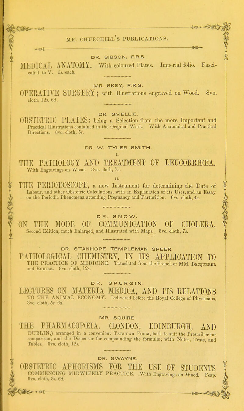 J«-* I I DR. SIBSON, F.R.S. MEDICAL ANATOMY. With coloured Plates. Imperial folio. Fasci- culi I. to V. OS. each. MR. SKEY, F.R.S. OPERATIYE SURGERY; with illustrations engraved on Wood. 8vo. cloth, 12s. 6J. i DR. SMELLIE. OBSTETRIC PLATES: being a Selection fi-om the more Important and Practical Ilhistrations contained in the Original Work. With Anatomical and Practical Directions. 8vo. cloth, 5s. DR. W. TYLER SMITH. I. THE PATHOLOGY AND TREATMENT OE LEUCORRH(EA. With Engravings on Wood. 8vo. cloth, 7s. II. % THE PERIODOSCOPE, a new Instrument for determining the Date of 0 Labour, and other Obstetric Calculations, with an Explanation of its Uses, and an Essay \ on the Periodic Phenomena attending Pregnancy and Partimtion. 8vo. cloth, 4s. |. ^ D R. S N O W. f ON THE MODE OF COMMUNICATION OF CHOLERA. I Second Edition, much Enlarged, and Illustrated with Maps. 8vo. cloth, 7s. DR. STANHOPE TEMPUEMAN SPEER. ; PATHOLOGICAL CHEMISTRY, IN ITS APPLICATION TO i THE PRACTICE OF MEDICINE. Translated from the French of MM. Becquerel and RoDiER. 8yo. cloth, 12s. LECTURES ON MATERIA MEDICA.aND ITS RELATIONS TO THE ANIMAL ECONOMY. Delivered before the Royal College of Physicians. 8vo. cloth, 5s. 6d. MR. SQUIRE. THE PHARMACOPEIA, (LONDON, EDINBURGH, AND DUBLIN,) arranged in a convenient Tabular Form, both to suit the Prescriber for corafiarison, and the Dispenser for compounding the formulas; with Notes, Tests and Tables. 8vo. cloth, I2«. ' DR. SWAYNE. OBSTETRIC APHORISMS FOR THE USE OF STUDENTS COMMENCING MIDWIFERY PRACTICE. With Engravings on Wood Fcan 8vo. cloth, .V 6(1. '