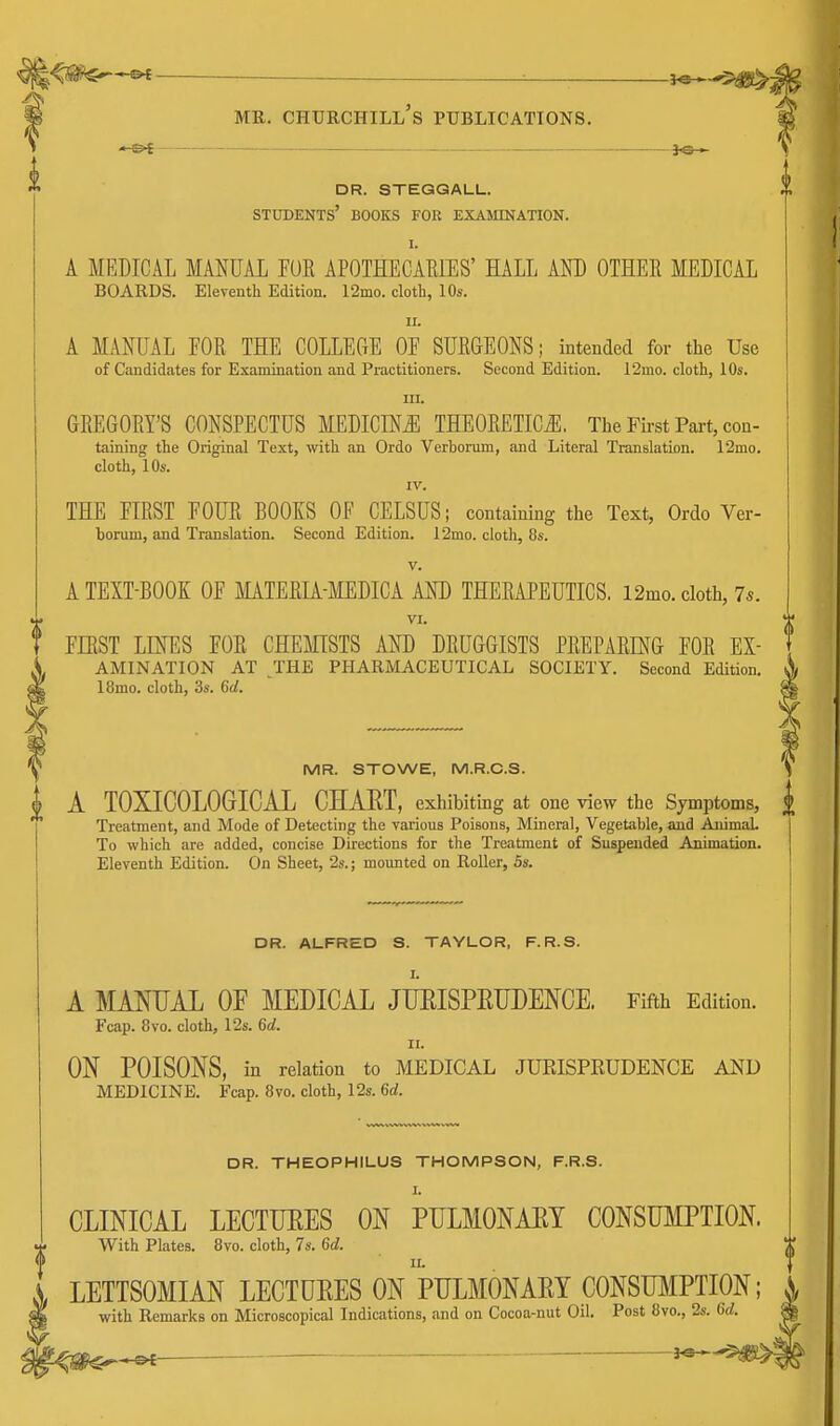 MR. Churchill's publications. — io » dr. steggall. students' books foh examination. I. A MEDICAL MANUAL FUR APOTHECARIES' HALL AND OTHER MEDICAL BOARDS. Eleventh Edition. 12mo. cloth, 10s. II. A MANUAL FOR THE COLLEGE OF SURGEONS; intended for the Use of Candidates for Examination and Practitioners. Second Edition. 12mo. cloth, 10s. III. GREGORY'S CONSPECTUS MEDICINE THEORETICi^. The First Pai-t, con- taining the Original Text, with an Ordo Verborum, and Literal Translation. 12mo. cloth, 10s. IV. THE FIRST FOUR BOOKS OF CELSUS; containing the Text, Ordo Ver- borum, and Translation. Second Edition. 12mo. cloth, 8s. V. A TEXT-BOOK OF MATERIA-MEDICA AND THERAPEUTICS. 12mo. cloth, 75. VI. FIRST LINES FOR CHEfflSTS AND DRUGGISTS PREPARING FOR EX- , AMINATION AT THE PHARMACEUTICAL SOCIETY. Second Edition. 4 ISmo. cloth, 3s. 6d. MR. STOWE, M.R.C.S. J A TOXICOLOGICAL CHAET, exhibiting at one view the Symptoms, J> Treatment, and Mode of Detecting the various Poisons, Mineral, Vegetable, and AnimaL I To which are added, concise Directions for the Treatment of Suspended Animation. Eleventh Edition. On Sheet, 2s.; mounted on Roller, 5s. ' DR. ALFRED S. TAYLOR, F.R.S. I. A MANUAL OF MEDICAL JUEISPETJLENCE. Fifth Edition. Fcap. 8vo. cloth, 12s. 6d. II. ON POISONS, in relation to MEDICAL JUEISPEUDENCE AND MEDICINE. Fcap. 8vo. cloth, 12s. 6d. DR. THEOPHILUS THOMPSON, F.R.S. I. CLINICAL LECTUEES ON PULMONAET CONSUMPTION With Plates. 8vo. cloth, 7s. 6d. LETTSOMIAN LECTUEES On 'pULMONAEY CONSTOIPTION; with Remarks on Microscopical Indications, and on Cocoa-nut Oil. Post 8vo., 2s. Gd. ^ ■ 3^