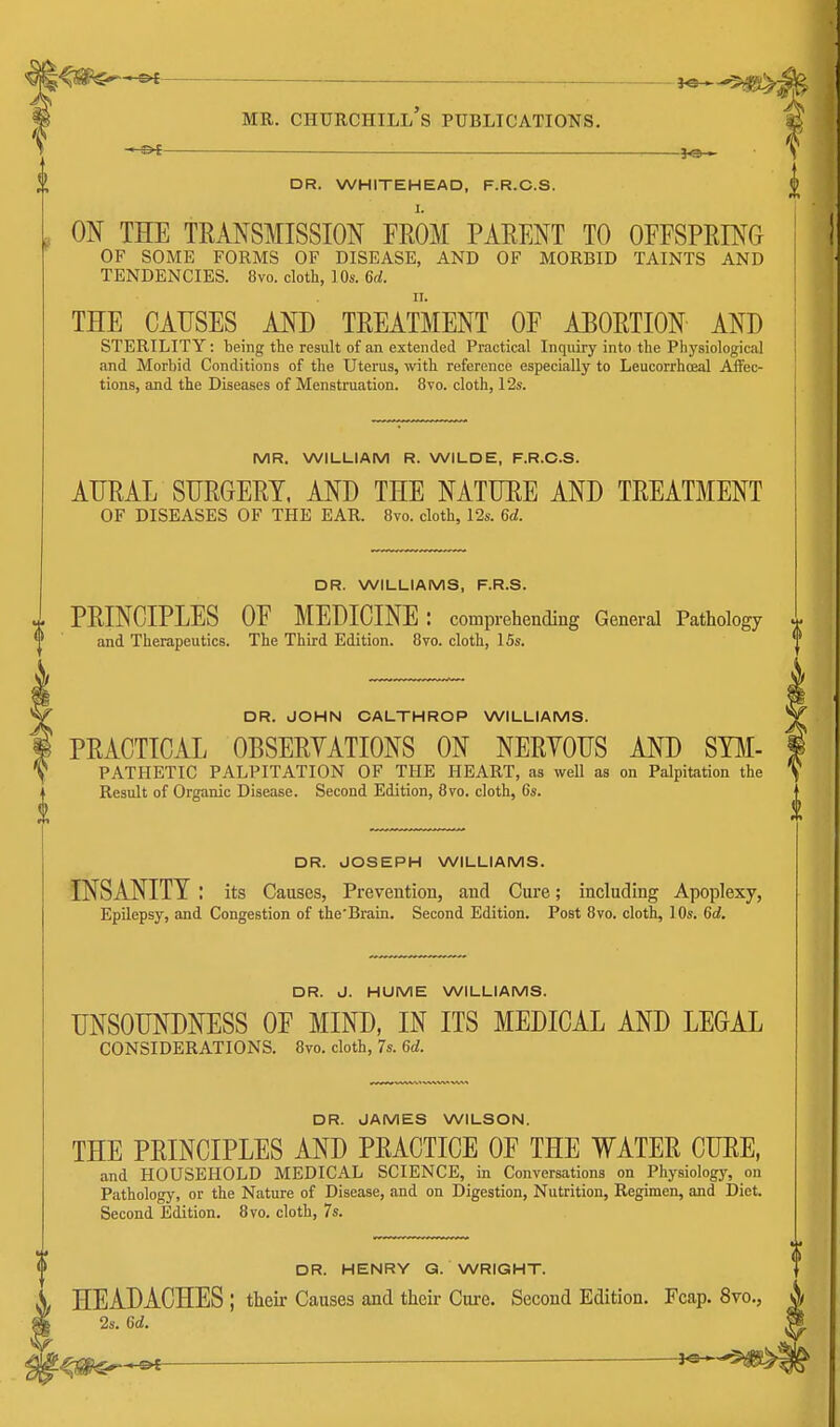 MR. Churchill's publications. » — __—.je_^ V DR. WHITEHEAD, F.R.C.S. | ON THE TRANSMISSION FROM PARENT TO OFFSPRING OF SOME FORMS OF DISEASE, AND OF MORBID TAINTS AND TENDENCIES. 8vo. cloth, 10s. 6d. THE CAUSES AND TREATMENT OF ABORTION AND STERILITY: being the result of an extended Practical Inquiry into the Physiological and Morbid Conditions of the Uterus, with reference especially to Leucorrhceal Affec- tions, and the Diseases of Menstruation. 8vo. cloth, 12s. MR. WILLIAM R. WILDE, F.R.C.S. AURAL SURGERY, AND THE NATURE AND TREATMENT OF DISEASES OF THE EAR. 8vo. cloth, 12s. 6d. DR. WILLIAMS, F.R.S. PRINCIPLES OF MEDICINE: comprehending General Pathology ^ and Therapeutics. The Third Edition. 8vo. cloth, ISs. DR. JOHN OALTHROP WILLIAMS. PRACTICAL OBSERYATIONS ON NERYOUS AND Sym- pathetic PALPITATION OF THE HEART, as well as on Palpitation the Result of Organic Disease. Second Edition, 8vo. cloth, 6s. DR. JOSEPH WILLIAMS. INSANITY : its Causes, Prevention, and Cure; including Apoplexy, EpUepsy, and Congestion of the'Brain. Second Edition. Post 8vo. cloth, 10s. 6d. DR. J. HUME WILLIAMS. UNSOUNDNESS OF MIND, IN ITS MEDICAL AND LEGAL CONSIDERATIONS. 8vo. cloth, 7s. 6d. DR. JAMES WILSON. THE PRINCIPLES AND PRACTICE OF THE WATER CURE, and HOUSEHOLD MEDICAL SCIENCE, in Conversations on Physiology, on Pathology, or the Nature of Disease, and on Digestion, Nutrition, Regimen, and Diet. Second Edition. 8vo. cloth, 7s. (I DR. HENRY G. WRIGHT. HEADACHES ; their Causes and their Cui-e. Second Edition. Fcap. 8vo., ^ 2s. 6d. H
