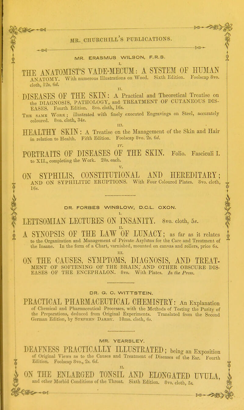 ■]4\tS^^ ■ — J MR..Churchill's publications. MR. ERASMUS WILSON, F.R.S. 0 I. THE ANATOMIST'S YADE-MECUM: A SYSTEM OF HUMAN \NATOMY. With numerous Illustrations on Wood. Si.\th Edition. Foolscap 8vo. cloth, l'2s. 6d. II. DISEASES OE THE SKIN: a Practical and Theoretical Treatise on the DIAGNOSIS, PATHOLOGY, and TREATMENT OF CUTANEOUS DIS- EASES. Fourth Edition. 8 vo. cloth, 16s. The same Work; illustrated with finely executed Engravings on Steel, accurately coloured. 8vo. cloth, 34s. III. I HEALTHY SKIN : a Treatise on the Management of the Skin and Hair 1 in relation to Health. Fifth Edition. Foolscap 8vo. 2s. 6d. I I IV. i POETRAITS OE DISEASES OF THE SKIN. Folio. Fasciculi 1. i to XII., completing the Work. 20s. each. V. MR. YEARSLEY. DEAFNESS PEACTICALLY ILLUSTRATED ; being an Exposition of Original Views as to the Causes and Treatment of Diseases of the Ear. Fourth Edition. Foolscap 8vo., 2s. 6d. ^ ON THE ENLARGED TONSIL AND ELONGATED UYULA, and other Morbid Conditions of the Throat. Sixth Edition. 8vo. cloth, 5s. ON SYPHILIS, CONSTITUTIONAL AND HEREDITARY; AND ON SYPHILITIC ERUPTIONS. With Four Coloured Plates. 8vo. cloth, u. 16s. DR. FORBES WINSLOW, D.C.L. OXON. I. /^v LETTSOMIAN LECTURES ON INSANITY. 8vo. doth, 5*. I A SYNOPSIS OE THE LAW OF LUNACY; as far as it relates to the Organization and Management of Private Asylirms for the Care and Treatment of the Insane. In the form of a Chart, varnished, mounted on canvas and rollers, price 6s. ; III. ON THE CAUSES, SBIPTOMS, DIAGNOSIS, AND TREAT- MENT OF SOFTENING OF THE BRAIN,' AND OTHER OBSCURE DIS- EASES OF THE ENCEPHALON. 8vo. With Plates. In the Press. DR. Q. C, WITTSTEIN. PRACTICAL PHARMACEUTICAL CHEMISTRY: An Explanation of Chemical and Pharmaceutical Processes, with the Methods of Testing the Purity of the Preparations, deduced from Original Experiments. Translated from the Second German Edition, by Stephen Daruv. 18mo. cloth, 6s.