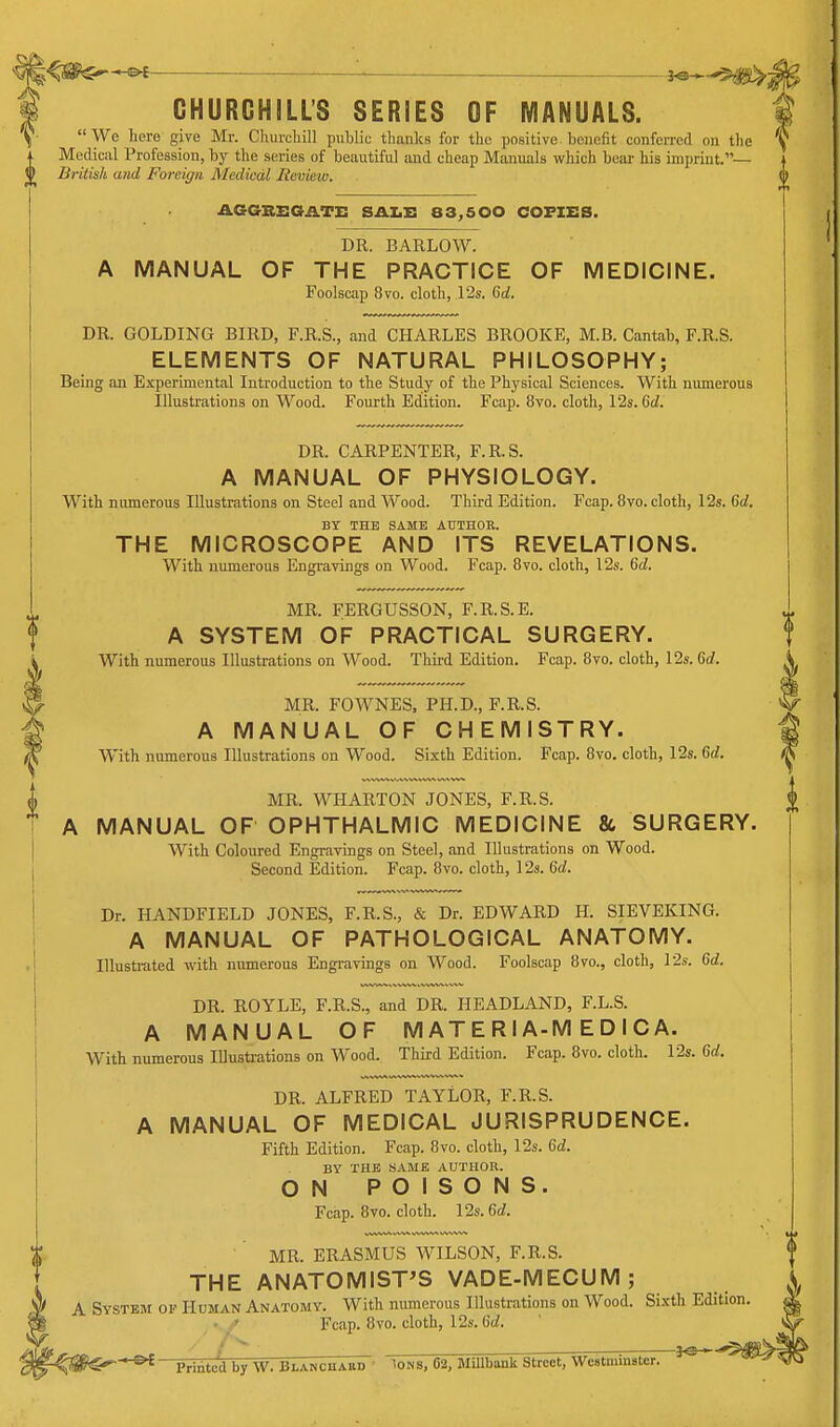 ^£ ———_—■ —— -— 20 CHURCHILL'S SERIES OF MANUALS. We here give Mr. CliurcUill public thanlcs for tlie positive benefit conferred on the Medical Profession, by the series of beautiful and cheap Manuals which bear his imprint.— (j> British and Foreign Medical Review. AGGSEOATX: SAZ.X: 83,500 COFXSS. DR. BARLOW. A MANUAL OF THE PRACTICE OF MEDICINE. Foolscap 8vo. cloth, 125. Co!. DR. GOLDING BIRD, F.R.S., and CHARLES BROOKE, M.B. Cantab, F.R.S. ELEMENTS OF NATURAL PHILOSOPHY; Being an Experimental Introduction to the Study of the Physical Sciences. With numerous Illustrations on Wood. Fourth Edition. Fcap. 8vo. cloth, 12s. 6d. DR. CARPENTER, F.R.S. A MANUAL OF PHYSIOLOGY. With numerous Illustrations on Steel and Wood. Third Edition. Fcap. 8vo. cloth, 12s. Gd. BY THE SAME AUTHOR. THE MICROSCOPE AND ITS REVELATIONS. With numerous Engravings on Wood. Fcap. 8vo. cloth, 12s. 6d. MR. FERGUSSON, F.R.S.E. A SYSTEM OF PRACTICAL SURGERY. With numerous Illustrations on Wood. Third Edition. Fcap. 8vo. cloth, 12s. 6d. 3- MR. FOWNES, PH.D., F.R.S. g A MANUAL OF CHEMISTRY. W With numerous Illustrations on Wood. Sixth Edition. Fcap. 8vo. cloth, 12s. Gd. I MR. WHARTON JONES, F.R.S. I A MANUAL OF OPHTHALMIC MEDICINE & SURGERY. With Coloured Engravings on Steel, and Illustrations on Wood. Second Edition. Fcap. 8vo. cloth, 12s. Gd. Dr. HANDFIELD JONES, F.R.S., & Dr. EDWARD H. SIEVEKING. A MANUAL OF PATHOLOGICAL ANATOMY. Illustrated with numerous Engi-avings on Wood. Foolscap 8vo., cloth, 12s. Gd. DR. ROYLE, F.R.S., and DR. HEADLAND, F.L.S. A MANUAL OF M AT E R IA-M E D I C A. With numerous lUustrations on Wood. Third Edition. Fcap. 8vo. cloth. 12s. Gd. DR. ALFRED TAYLOR, F.R.S. A MANUAL OF MEDICAL JURISPRUDENCE. Fifth Edition. Fcap. 8vo. cloth, 12s. Gd. BY THE SAMB AUTHOR. ON POISONS. Fcap. 8vo. cloth. 12s. Gd. MR. ERASMUS WILSON, F.R.S. THE ANATOMIST'S VADE-MECUM; A System of Human Anatomy. With numerous Illustrations on Wood. Sixth Edition. Fcap. 8vo. cloth, 12s. Gd. —Printed by W. Blanchaed ' Ions, 62, Millbank Street, Westminster.