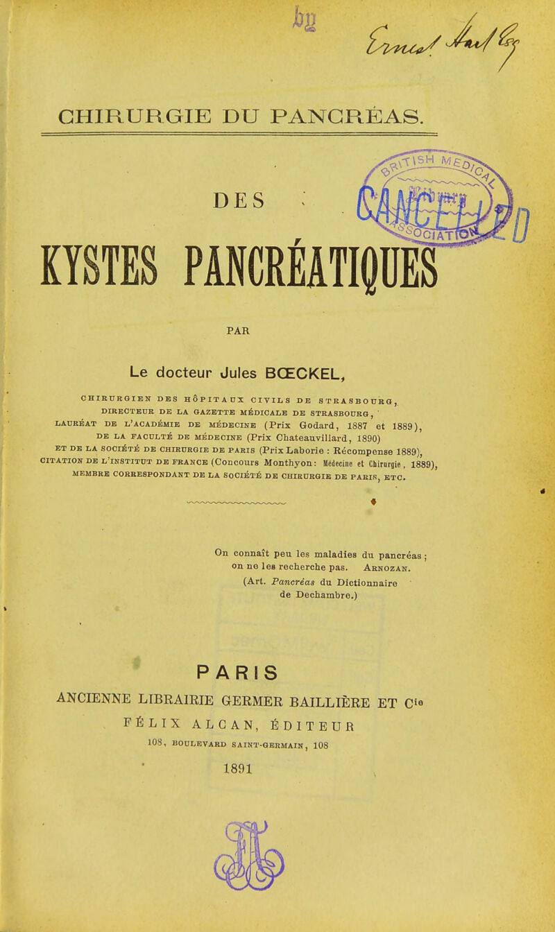 bu CHIRURGIE DU PANCRÉAS. DES KYSTES PANCREATIQUES PAR Le docteur Jules BŒCKEL, CHIRURGIEN DES HÔPITAUX CIVIL S DE STRASBOURG,. DIRECTEUR DE LA GAZETTE MÉDICALE DE STRASBOURG, ' lauréat de l'académie DE médecine (Prix Godard, 1887 et 1889), de la faculté de médecine (Prix Chateauvillard, 1890) et de la société de chirurgie de paris (Prix Laborie : Récompense 1889), citation de l'institut de France (Concours Monthyon: Médecine et Chirurgie, 1889), membre correspondant de la société de chirurgie de paris etc. On connaît peu les maladies du pancréas ; on ne leB recherche pas. Arnozan. (Art. Pancréas du Dictionnaire de Dechambre.) PARIS ANCIENNE LIBRAIRIE GERMER BAILLIÈRE ET C»« FÉLIX ALCAN, ÉDITEUR 108, boulevard saint-germain, 108 1891