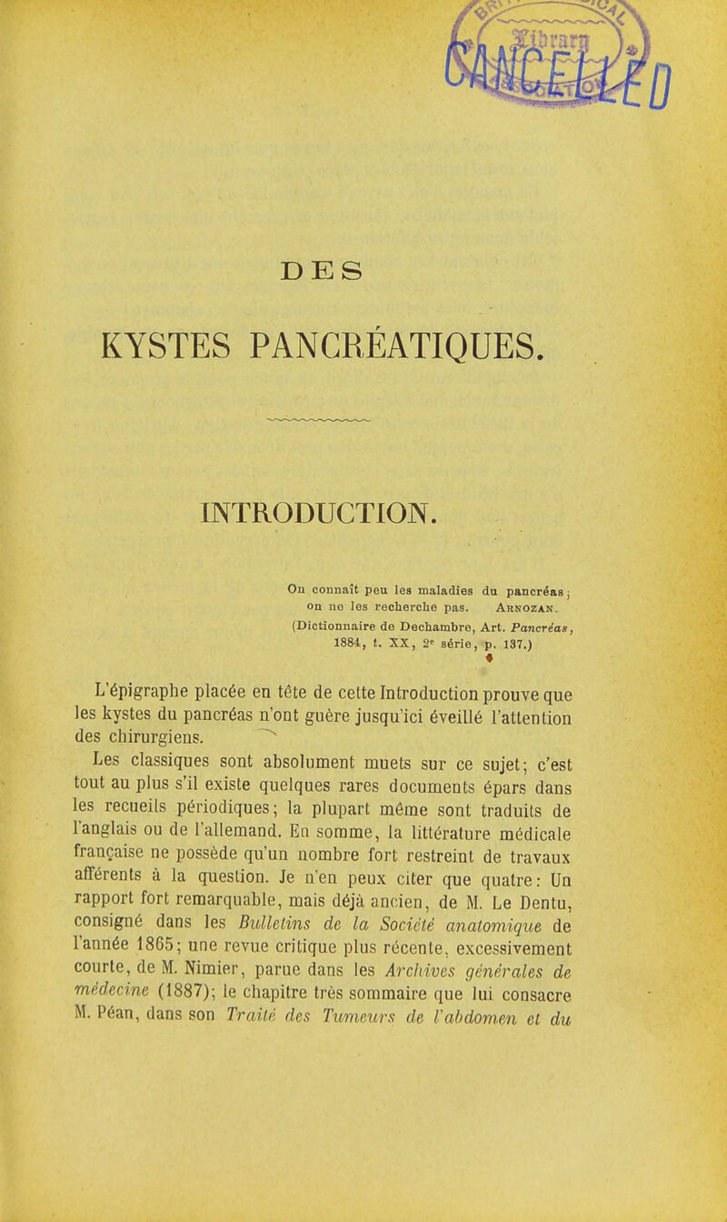 DES KYSTES PANCRÉATIQUES. INTRODUCTION. Ou connaît peu les maladies du pancréas ; on no les recherche pas. Arnozan. (Dictionnaire de Dechambre, Art. Pancréas, 1884, t. XX, 2* série, p. 137.) L'épigraphe placée en tête de celte Introduction prouve que les kystes du pancréas n'ont guère jusqu'ici éveillé l'attention des chirurgiens. Les classiques sont absolument muets sur ce sujet; c'est tout au plus s'il existe quelques rares documents épars dans les recueils périodiques; la plupart même sont traduits de l'anglais ou de l'allemand. En somme, la littérature médicale française ne possède qu'un nombre fort restreint de travaux afférents à la question. Je n'en peux citer que quatre: Un rapport fort remarquable, mais déjà ancien, de M. Le Dentu, consigné dans les Bulletins de la Société anatomique de l'année 1865; une revue critique plus récente, excessivement courte, de M. Nimier, parue dans les Archives générales de médecine (1887); le chapitre très sommaire que lui consacre