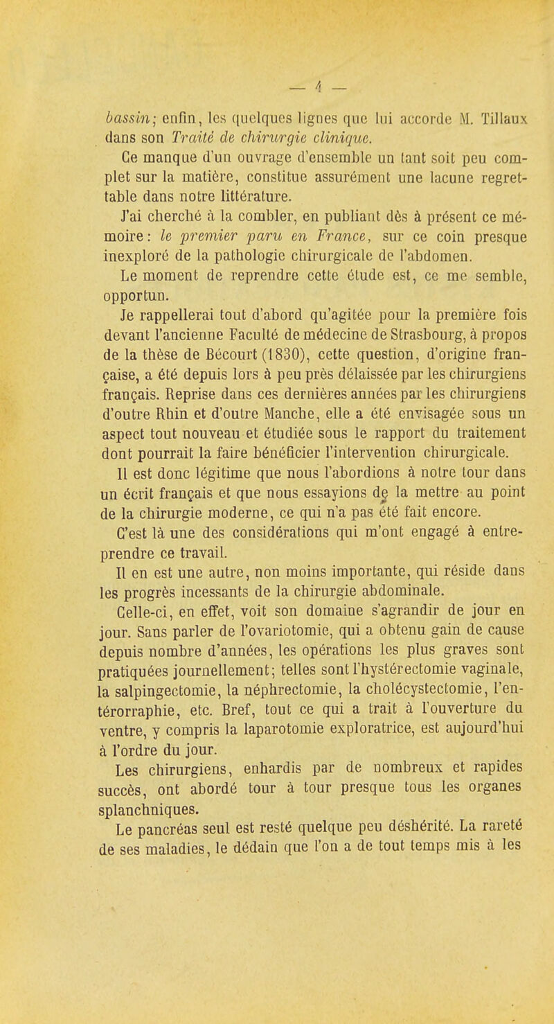 \ _ bassin; enfin, les quelques lignes que lui accorde M. Tillaux dans son Traité de chirurgie clinique. Ce manque d'un ouvrage d'ensemble un lant soit peu com- plet sur la matière, constitue assurément une lacune regret- table dans notre littérature. J'ai cherché à la combler, en publiant dès à présent ce mé- moire: le premier paru en France, sur ce coin presque inexploré de la pathologie chirurgicale de l'abdomen. Le moment de reprendre cette élude est, ce me semble, opportun. Je rappellerai tout d'abord qu'agitée pour la première fois devant l'ancienne Faculté de médecine de Strasbourg, à propos de la thèse de Bécourt (1830), cette question, d'origine fran- çaise, a été depuis lors à peu près délaissée par les chirurgiens français. Reprise dans ces dernières années par les chirurgiens d'outre Rhin et d'outre Manche, elle a été envisagée sous un aspect tout nouveau et étudiée sous le rapport du traitement dont pourrait la faire bénéficier l'intervention chirurgicale. Il est donc légitime que nous l'abordions à notre tour dans un écrit français et que nous essayions de la mettre au point de la chirurgie moderne, ce qui n'a pas été fait encore. C'est là une des considérations qui m'ont engagé à entre- prendre ce travail. Il en est une autre, non moins importante, qui réside dans les progrès incessants de la chirurgie abdominale. Celle-ci, en effet, voit son domaine s'agrandir de jour en jour. Sans parler de l'ovariotomie, qui a obtenu gain de cause depuis nombre d'années, les opérations les plus graves sont pratiquées journellement; telles sont l'hystérectomie vaginale, la salpingectomie, la néphrectomie, la cholécystectomie, l'en- térorraphie, etc. Bref, tout ce qui a trait à l'ouverture du ventre, y compris la laparotomie exploratrice, est aujourd'hui à l'ordre du jour. Les chirurgiens, enhardis par de nombreux et rapides succès, ont abordé tour à tour presque tous les organes splanchniques. Le pancréas seul est resté quelque peu déshérité. La rareté de ses maladies, le dédain que l'on a de tout temps mis à les