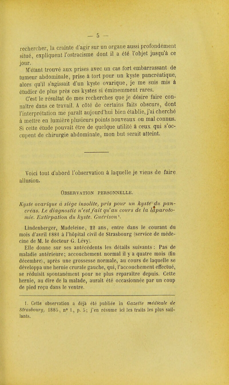 rechercher, la crainte d'agir sur un organe aussi profondément situé, expliquent l'ostracisme dont il a été l'objet jusqu'à ce jour. N'étant trouvé aux prises avec un cas fort embarrassant de tumeur abdominale, prise à tort pour un kyste pancréatique, alors qu'il s'agissait d'un kyste ovarique, je me suis mis à étudier de plus près ces kystes si éminemment rares. C'est le résultat de mes recherches que je désire faire con- naître dans ce travail. A côté de certains faits obscurs, dont l'interprétation me paraît aujourd'hui bien établie, j'ai cherché à mettre en lumière plusieurs points nouveaux ou mal connus. Si cette étude pouvait être de quelque utilité à ceux qui s'oc- cupent de chirurgie abdominale, mon but serait atteint. Voici tout d'abord l'observation à laquelle je viens de faire allusion. Observation personnelle. Kyste ovarique à siège insolite, pris pour un kyste du pan- créas. Le diagnostic n'est fait qu'au cours de la laparoto- mie. Extirpation du kyste. Guérison'1. Lindenberger, Madeleine, 22 ans, entre dans le courant du mois d'avril 4 881 à l'hôpital civil de Strasbourg (service de méde- cine de M. le docteur G. Lévy). Elle donne sur ses antécédents les détails suivants : Pas de maladie antérieure; accouchement normal il y a quatre mois (fin décembre), après une grossesse normale, au cours de laquelle se développa une hernie crurale gauche, qui, l'accouchement effectué, se réduisit spontanément pour ne plus reparaître depuis. Cette hernie, au dire de la malade, aurait été occasionnée par un coup de pied reçu dans le ventre. 1. Cette observation a déjà été publiée in Gazette médicale de Strasbourg, 1885, n° 1, p. 5; j'en résume ici les traits les plus sail- lants.