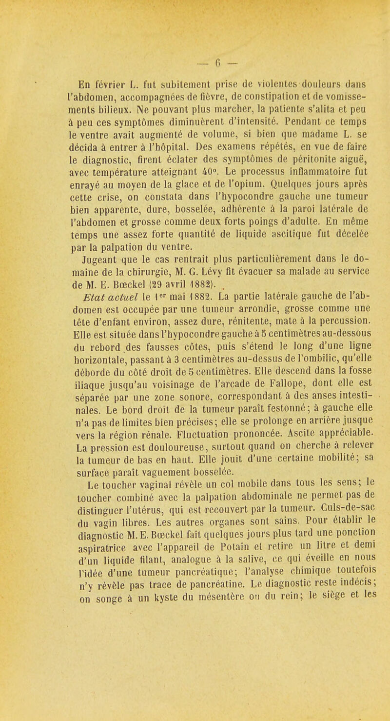En février L. fut subitement prise de violentes douleurs dans l'abdomen, accompagnées de fièvre, de constipation et de vomisse- ments bilieux. Ne pouvant plus marcher, la patiente s'alita et peu à peu ces symptômes diminuèrent d'intensité. Pendant ce temps le ventre avait augmenté de volume, si bien que madame L. se décida à entrer à l'hôpital. Des examens répétés, en vue de faire le diagnostic, firent éclater des symptômes de péritonite aiguë, avec température atteignant 40°. Le processus inflammatoire fut enrayé au moyen de la glace et de l'opium. Quelques jours après cette crise, on constata dans l'hypocondre gauche une tumeur bien apparente, dure, bosselée, adhérente à la paroi latérale de l'abdomen et grosse comme deux forts poings d'adulte. En même temps une assez forte quantité de liquide ascitique fut décelée par la palpation du ventre. Jugeant que le cas rentrait plus particulièrement dans le do- maine de la chirurgie, M. G. Lévy fit évacuer sa malade au service de M. E. Bœckel (29 avril 1882). Etat actuel le Ier mai 1882. La partie latérale gauche de l'ab- domen est occupée par une tumeur arrondie, grosse comme une tête d'enfant environ, assez dure, rénitente, mate à la percussion. Elle est située dans l'hypocondre gauche à 5 centimètres au-dessous du rebord des fausses côtes, puis s'étend le long d'une ligne horizontale, passant à 3 centimètres au-dessus de l'ombilic, qu'elle déborde du côté droit de 5 centimètres. Elle descend dans la fosse iliaque jusqu'au voisinage de l'arcade de Fallope, dont elle est séparée par une zone sonore, correspondant à des anses intesti- nales. Le bord droit de la tumeur paraît festonné ; à gauche elle n'a pas de limites bien précises; elle se prolonge en arrière jusque vers la région rénale. Fluctuation prononcée. Ascite appréciable. La pression est douloureuse, surtout quand on cherche à relever la tumeur de bas en haut. Elle jouit d'une certaine mobilité; sa surface paraît vaguement bosselée. Le toucher vaginal révèle un col mobile dans tous les sens; le toucher combiné avec la palpation abdominale ne permet pas de distinguer l'utérus, qui est recouvert par la tumeur. Culs-de-sac du vagin libres. Les autres organes sont sains. Pour établir le diagnostic M. E. Bœckel fait quelques jours plus tard une ponction aspiratrice avec l'appareil de Potain et retire un litre et demi d'un liquide filant, analogue à la salive, ce qui éveille en nous l'idée d'une tumeur pancréatique; l'analyse chimique toutefois n'y révèle pas trace de pancréatine. Le diagnostic reste indécis; on songe à un kyste du mésentère ou du rein; le siège et les