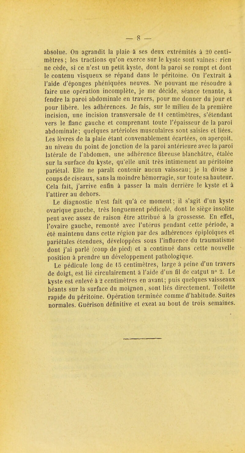 absolue. On agrandit la plaie à ses deux extrémités à 20 centi- mètres ; les tractions qu'on exerce sur le kyste sont vaines : rien ne cède, si ce n'est un petit kyste, dont la paroi se rompt et dont le contenu visqueux se répand dans le péritoine. On l'extrait à l'aide d'épongés phéniquées neuves. Ne pouvant me résoudre à faire une opération incomplète, je me décide, séance tenante, à fendre la paroi abdominale en travers, pour me donner du jour et pour libère, les adhérences. Je fais, sur le milieu de la première incision, une incision transversale de 11 centimètres, s'étendant vers le flanc gauche et comprenant toute l'épaisseur de la paroi abdominale; quelques artérioles musculaires sont saisies et liées. Les lèvres de la plaie étant convenablement écartées, on aperçoit, au niveau du point de jonction de la paroi antérieure avec la paroi latérale de l'abdomen, une adhérence fibreuse blanchâtre, étalée sur la surface du kyste, qu'elle unit très intimement au péritoine pariétal. Elle ne paraît contenir aucun vaisseau; je la divise à coups de ciseaux, sans la moindre hémorragie, sur toute sa hauteur. Cela fait, j'arrive enfin à passer la main derrière le kyste et à l'attirer au dehors. Le diagnostic n'est fait qu'à ce moment; il s'agit d'un kyste ovarique gauche, très longuement pédiculé, dont le siège insolite peut avec assez de raison être attribué à la grossesse. En effet, l'ovaire gauche, remonté avec l'utérus pendant cette période, a été maintenu dans cette région par des adhérences épiploïques et pariétales étendues, développées sous l'influence du traumatisme dont j'ai parlé (coup de pied) et a continué dans cette nouvelle position à prendre un développement pathologique. Le pédicule long de 15 centimètres, large à peine d'un travers de doigt, est lié circulairement à l'aide d'un fil de catgut n° 2. Le kyste est enlevé à 2 centimètres en avant; puis quelques vaisseaux béants sur la surface du moignon, sont liés directement. Toilette rapide du péritoine. Opération terminée comme d'habitude. Suites normales. Guérison définitive et exeat au bout de trois semaines.