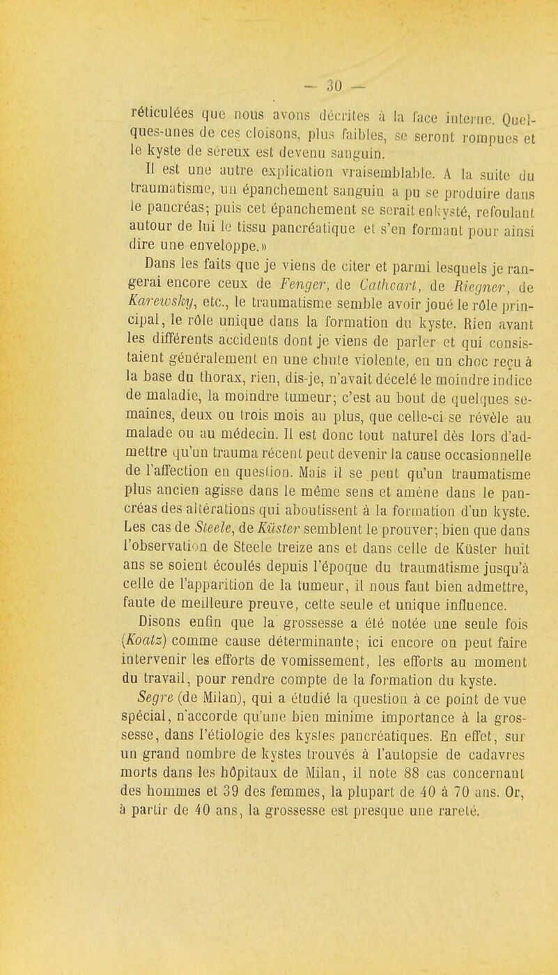 réticulées que nous avons décrites à la face interne. Quel- ques-unes de ces cloisons, plus faibles, se seront rompues et le kyste de séreux est devenu sanguin. Il est une autre explication vraisemblable. A la suite du traumatisme, un épancliement sanguin a pu se produire dans le pancréas; puis cet épancliement se serait enkysté, refoulant autour de lui le tissu pancréatique et s'en formant pour ainsi dire une enveloppe.» Dans les faits que je viens de citer et parmi lesquels je ran- gerai encore ceux de Fenger, de Cathcart, de Riegner, de Karewsky, etc., le traumatisme semble avoir joué le rôle prin- cipal, le rôle unique dans la formation du kyste. Rien avant les différents accidents dont je viens de parler et qui consis- taient généralement en une chute violente, en un choc reçu à la base du thorax, rien, dis-je, n'avait décelé le moindre indice de maladie, la moindre tumeur; c'est au bout de quelques se- maines, deux ou trois mois au plus, que celle-ci se révèle au malade ou au médecin. Il est donc tout naturel dès lors d'ad- mettre qu'un trauma récent peut devenir la cause occasionnelle de l'affection en question. Mais il se peut qu'un traumatisme plus ancien agisse dans le même sens et amène dans le pan- créas des altérations qui aboutissent à la formation d'un kyste. Les cas de Sleele, de Kûster semblent le prouver; bien que dans l'observation de Steele treize ans et dans celle de Kûster huit ans se soient écoulés depuis l'époque du traumatisme jusqu'à celle de l'apparition de la tumeur, il nous faut bien admettre, faute de meilleure preuve, cette seule et unique influence. Disons enfin que la grossesse a été notée une seule fois (Koatz) comme cause déterminante; ici encore on peut faire intervenir les efforts de vomissement, les efforts au moment du travail, pour rendre compte de la formation du kyste. Segre (de Milan), qui a étudié la question à ce point de vue spécial, n'accorde qu'une bien minime importance à la gros- sesse, dans l'étiologie des kysles pancréatiques. En effet, sur un grand nombre de kystes trouvés à l'autopsie de cadavres morts dans les hôpitaux de Milan, il note 88 cas coucernaut des hommes et 39 des femmes, la plupart de 40 à 70 ans. Or, à partir de 40 ans, la grossesse est presque une rareté.