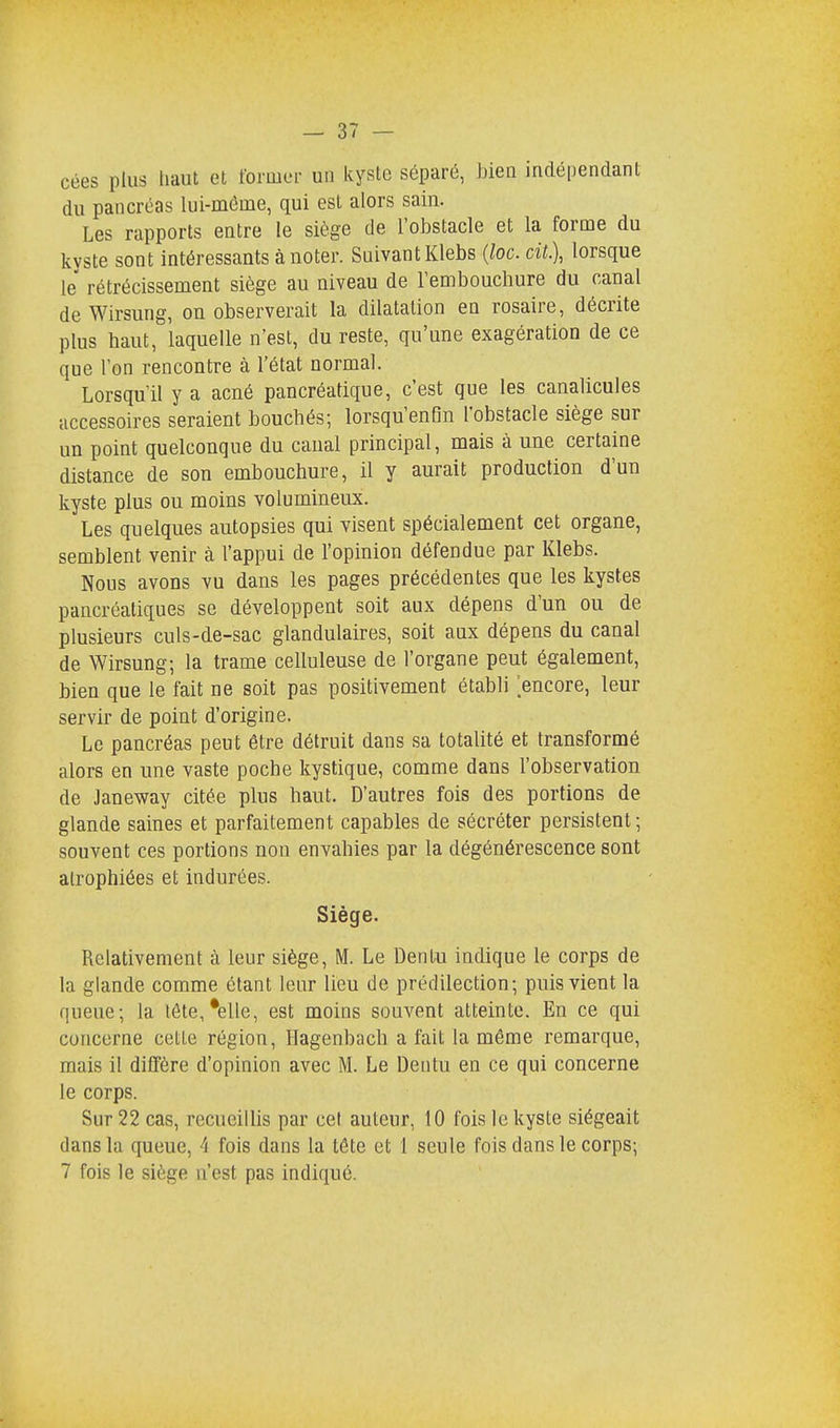 cées plus haut et former un kyste séparé, bien indépendant du pancréas lui-même, qui est alors sain. Les rapports entre le siège de l'obstacle et la forme du kvste sont intéressants à noter. Suivant Klebs (loc. cit.), lorsque le rétrécissement siège au niveau de l'embouchure du canal de Wirsung, ou observerait la dilatation en rosaire, décrite plus haut, laquelle n'est, du reste, qu'une exagération de ce que l'on rencontre à l'état normal. Lorsqu'il y a acné pancréatique, c'est que les canalicules accessoires seraient bouchés; lorsqu'enGn l'obstacle siège sur un point quelconque du canal principal, mais à une certaine distance de son embouchure, il y aurait production d'un kyste plus ou moins volumineux. Les quelques autopsies qui visent spécialement cet organe, semblent venir à l'appui de l'opinion défendue par Klebs. Nous avons vu dans les pages précédentes que les kystes pancréatiques se développent soit aux dépens d'un ou de plusieurs culs-de-sac glandulaires, soit aux dépens du canal de Wirsung; la trame celluleuse de l'organe peut également, bien que le fait ne soit pas positivement établi 'encore, leur servir de point d'origine. Le pancréas peut être détruit dans sa totalité et transformé alors en une vaste poche kystique, comme dans l'observation de Janeway citée plus haut. D'autres fois des portions de glande saines et parfaitement capables de sécréter persistent ; souvent ces portions non envahies par la dégénérescence sont atrophiées et indurées. Siège. Relativement à leur siège, M. Le Dentu indique le corps de la glande comme étant leur lieu de prédilection; puis vient la queue; la tête,*elle, est moins souvent atteinte. En ce qui concerne cette région, Hagenbacb a fait la même remarque, mais il diffère d'opinion avec M. Le Dentu en ce qui concerne le corps. Sur 22 cas, recueillis par cet auteur, 10 fois le kyste siégeait dans la queue, 4 fois dans la tête et 1 seule fois dans le corps;