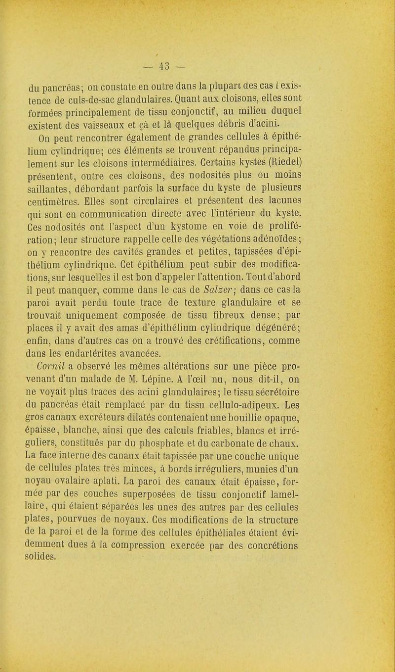 du pancréas; on constate en outre dans la plupart des cas 1 exis- tence de culs-de-sac glandulaires. Quant aux cloisons, elles sont formées principalement de tissu conjonctif, au milieu duquel existent des vaisseaux et çà et là quelques débris d'acini. On peut rencontrer également de grandes cellules à épithé- lium cylindrique; ces éléments se trouvent répandus principa- lement sur les cloisons intermédiaires. Certains kystes (Riedel) présentent, outre ces cloisons, des nodosités plus ou moins saillantes, débordant parfois la surface du kyste de plusieurs centimètres. Elles sont circulaires et présentent des lacunes qui sont en communication directe avec l'intérieur du kyste. Ces nodosités ont l'aspect d'un kystome en voie de prolifé- ration; leur structure rappelle celle des végétations adénoïdes; on y rencontre des cavités grandes et petites, tapissées d'épi- thélium cylindrique. Cet épithélium peut subir des modifica- tions, sur lesquelles il est bon d'appeler l'attention. Tout d'abord il peut manquer, comme dans le cas de Salzer; dans ce cas la paroi avait perdu toute trace de texture glandulaire et se trouvait uniquement composée de tissu fibreux dense; par places il y avait des amas d'épithélium cylindrique dégénéré; enfin, dans d'autres cas on a trouvé des crétifications, comme dans les endartérites avancées. Cornil a observé les mêmes altérations sur une pièce pro- venant d'un malade de M. Lépine. A l'œil nu, nous dit-il, on ne voyait plus traces des acini glandulaires; le tissu sécréloire du pancréas était remplacé par du tissu cellulo-adipeux. Les gros canaux excréteurs dilatés contenaient une bouillie opaque, épaisse, blanche, ainsi que des calculs friables, blancs et irré- guliers, constitués par du phosphate et du carbonate de chaux. La face interne des canaux était tapissée par une couche unique de cellules plates très minces, à bords irréguliers, munies d'un noyau ovalaire aplati. La paroi des canaux était épaisse, for- mée par des couches superposées de tissu conjonctif lamel- laire, qui étaient séparées les unes des autres par des cellules plates, pourvues de noyaux. Ces modifications de la structure de la paroi et de la forme des cellules épithéliales étaient évi- demment dues à la compression exercée par des concrétions solides.
