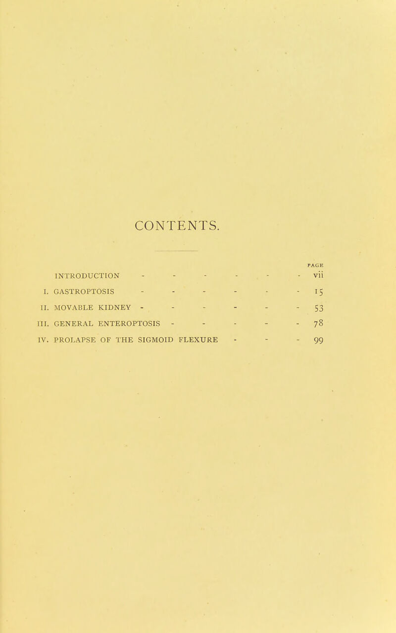 CONTENTS. PAGE INTRODUCTION - - - - - - vii I. GASTROPTOSIS - - - - - '15 II. MOVABLE KIDNEY - - - - - - 53 III. GENERAL ENTEROPTOSIS - - - - 78 IV. PROLAPSE OF THE SIGMOID FLEXURE - - - 99