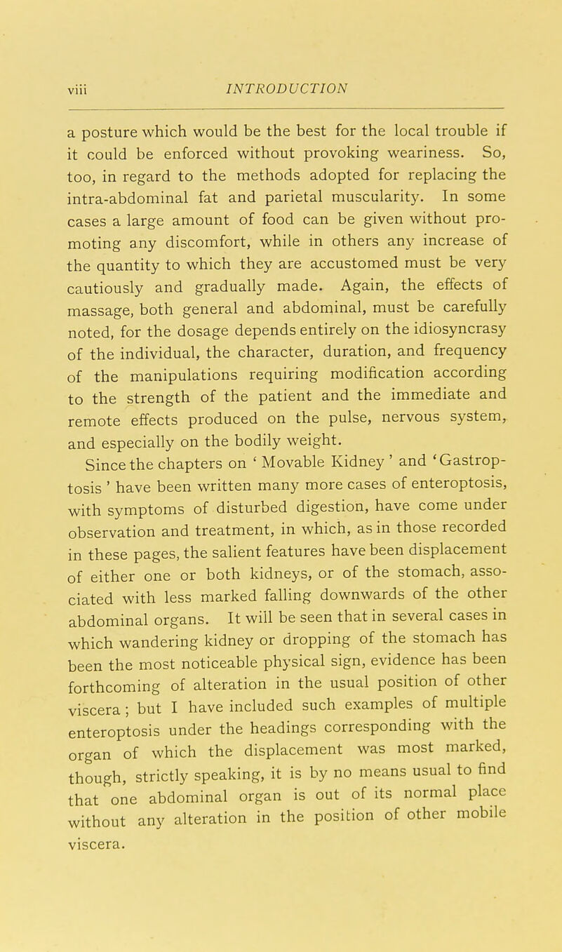 a posture which would be the best for the local trouble if it could be enforced without provoking weariness. So, too, in regard to the methods adopted for replacing the intra-abdominal fat and parietal muscularity. In some cases a large amount of food can be given without pro- moting any discomfort, while in others any increase of the quantity to which they are accustomed must be very cautiously and gradually made. Again, the effects of massage, both general and abdominal, must be carefully noted, for the dosage depends entirely on the idiosyncrasy of the individual, the character, duration, and frequency of the manipulations requiring modification according to the strength of the patient and the immediate and remote effects produced on the pulse, nervous system, and especially on the bodily weight. Since the chapters on ' Movable Kidney ' and 'Gastrop- tosis ' have been written many more cases of enteroptosis, with symptoms of disturbed digestion, have come under observation and treatment, in which, as in those recorded in these pages, the salient features have been displacement of either one or both kidneys, or of the stomach, asso- ciated with less marked falling downwards of the other abdominal organs. It will be seen that in several cases in which wandering kidney or dropping of the stomach has been the most noticeable physical sign, evidence has been forthcoming of alteration in the usual position of other viscera; but I have included such examples of multiple enteroptosis under the headings corresponding with the organ of which the displacement was most marked, though, strictly speaking, it is by no means usual to find that one abdominal organ is out of its normal place without any alteration in the position of other mobile viscera.