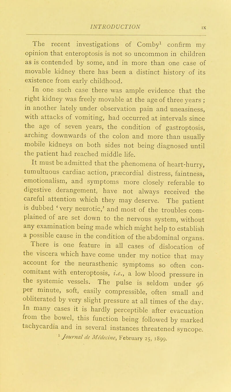 The recent investigations of Comby1 confirm my opinion that enteroptosis is not so uncommon in children as is contended by some, and in more than one case of movable kidney there has been a distinct history of its existence from early childhood. In one such case there was ample evidence that the right kidney was freely movable at the age of three years ; in another lately under observation pain and uneasiness, with attacks of vomiting, had occurred at intervals since the age of seven years, the condition of gastroptosis, arching downwards of the colon and more than usually mobile kidneys on both sides not being diagnosed until the patient had reached middle life. It must be admitted that the phenomena of heart-hurry, tumultuous cardiac action, precordial distress, faintness, emotionalism, and symptoms more closely referable to digestive derangement, have not always received the careful attention which they may deserve. The patient is dubbed ' very neurotic/ and most of the troubles com- plained of are set down to the nervous system, without any examination being made which might help to establish a possible cause in the condition of the abdominal organs. There is one feature in all cases of dislocation of the viscera which have come under my notice that may account for the neurasthenic symptoms so often con- comitant with enteroptosis, i.e., a low blood pressure in the systemic vessels. The pulse is seldom under 96 per minute, soft, easily compressible, often small and obliterated by very slight pressure at all times of the day. In many cases it is hardly perceptible after evacuation from the bowel, this function being followed by marked tachycardia and in several instances threatened syncope. 1 Journal de MMecine, February 25, J899.