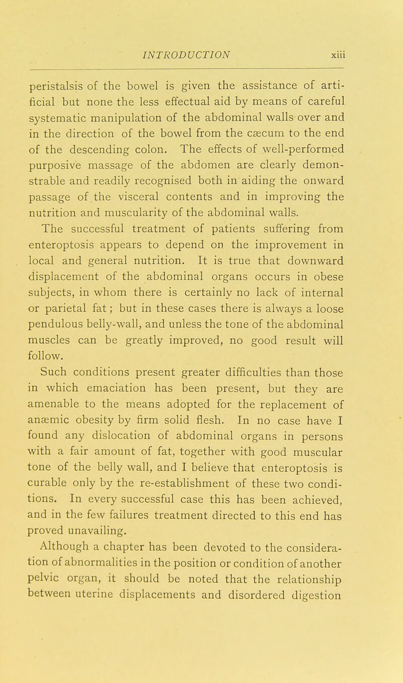 peristalsis of the bowel is given the assistance of arti- ficial but none the less effectual aid by means of careful systematic manipulation of the abdominal walls over and in the direction of the bowel from the caecum to the end of the descending colon. The effects of well-performed purposive massage of the abdomen are clearly demon- strable and readily recognised both in aiding the onward passage of the visceral contents and in improving the nutrition and muscularity of the abdominal walls. The successful treatment of patients suffering from enteroptosis appears to depend on the improvement in local and general nutrition. It is true that downward displacement of the abdominal organs occurs in obese subjects, in whom there is certainly no lack of internal or parietal fat; but in these cases there is always a loose pendulous belly-wall, and unless the tone of the abdominal muscles can be greatly improved, no good result will follow. Such conditions present greater difficulties than those in which emaciation has been present, but they are amenable to the means adopted for the replacement of anaemic obesity by firm solid flesh. In no case have I found any dislocation of abdominal organs in persons with a fair amount of fat, together with good muscular tone of the belly wall, and I believe that enteroptosis is curable only by the re-establishment of these two condi- tions. In every successful case this has been achieved, and in the few failures treatment directed to this end has proved unavailing. Although a chapter has been devoted to the considera- tion of abnormalities in the position or condition of another pelvic organ, it should be noted that the relationship between uterine displacements and disordered digestion
