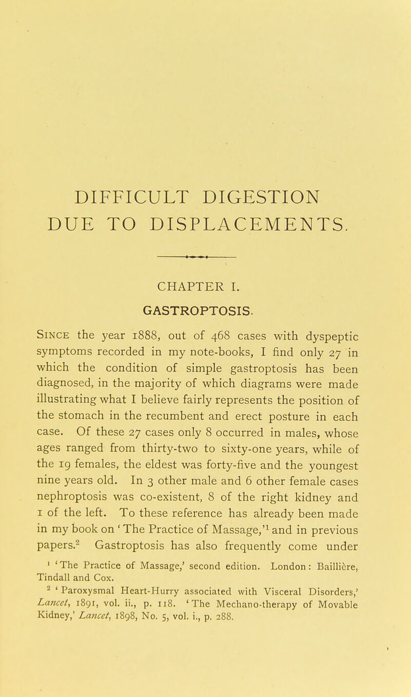 DIFFICULT DIGESTION DUE TO DISPLACEMENTS. CHAPTER I. GASTROPTOSIS. Since the year 1888, out of 468 cases with dyspeptic symptoms recorded in my note-books, I find only 27 in which the condition of simple gastroptosis has been diagnosed, in the majority of which diagrams were made illustrating what I believe fairly represents the position of the stomach in the recumbent and erect posture in each case. Of these 27 cases only 8 occurred in males, whose ages ranged from thirty-two to sixty-one years, while of the 19 females, the eldest was forty-five and the youngest nine years old. In 3 other male and 6 other female cases nephroptosis was co-existent, 8 of the right kidney and 1 of the left. To these reference has already been made in my book on ' The Practice of Massage,'1 and in previous papers.2 Gastroptosis has also frequently come under 1 ' The Practice of Massage/ second edition. London : Bailliere, Tindall and Cox. 2 ' Paroxysmal Heart-Hurry associated with Visceral Disorders,' Lancet, 1891, vol. ii., p. 118. 'The Mechano-therapy of Movable Kidney,' Lancet, 1898, No. 5, vol. i., p. 288.