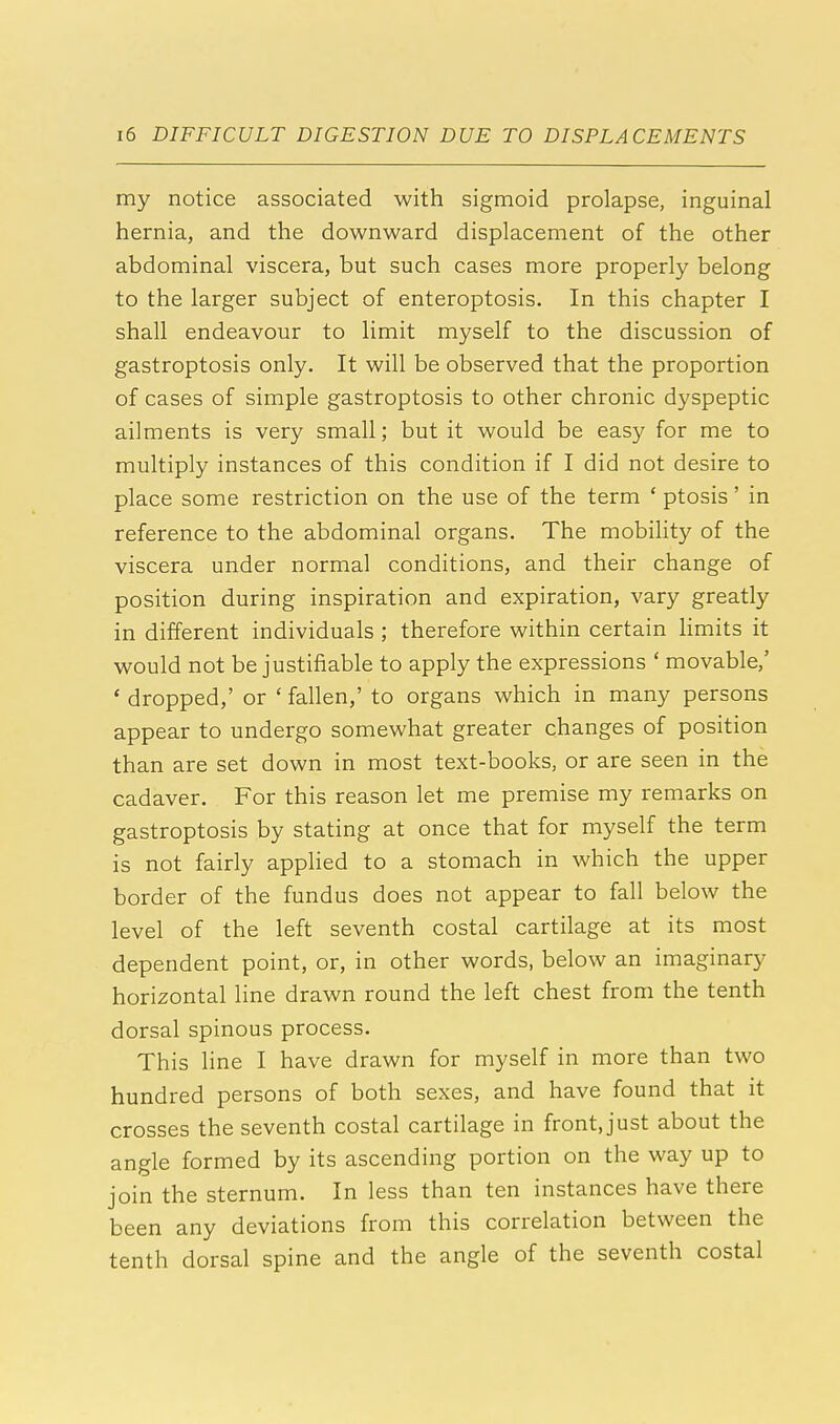 my notice associated with sigmoid prolapse, inguinal hernia, and the downward displacement of the other abdominal viscera, but such cases more properly belong to the larger subject of enteroptosis. In this chapter I shall endeavour to limit myself to the discussion of gastroptosis only. It will be observed that the proportion of cases of simple gastroptosis to other chronic dyspeptic ailments is very small; but it would be easy for me to multiply instances of this condition if I did not desire to place some restriction on the use of the term ' ptosis' in reference to the abdominal organs. The mobility of the viscera under normal conditions, and their change of position during inspiration and expiration, vary greatly in different individuals ; therefore within certain limits it would not be justifiable to apply the expressions ' movable,' ' dropped,' or ' fallen,' to organs which in many persons appear to undergo somewhat greater changes of position than are set down in most text-books, or are seen in the cadaver. For this reason let me premise my remarks on gastroptosis by stating at once that for myself the term is not fairly applied to a stomach in which the upper border of the fundus does not appear to fall below the level of the left seventh costal cartilage at its most dependent point, or, in other words, below an imaginary horizontal line drawn round the left chest from the tenth dorsal spinous process. This line I have drawn for myself in more than two hundred persons of both sexes, and have found that it crosses the seventh costal cartilage in front, just about the angle formed by its ascending portion on the way up to join the sternum. In less than ten instances have there been any deviations from this correlation between the tenth dorsal spine and the angle of the seventh costal