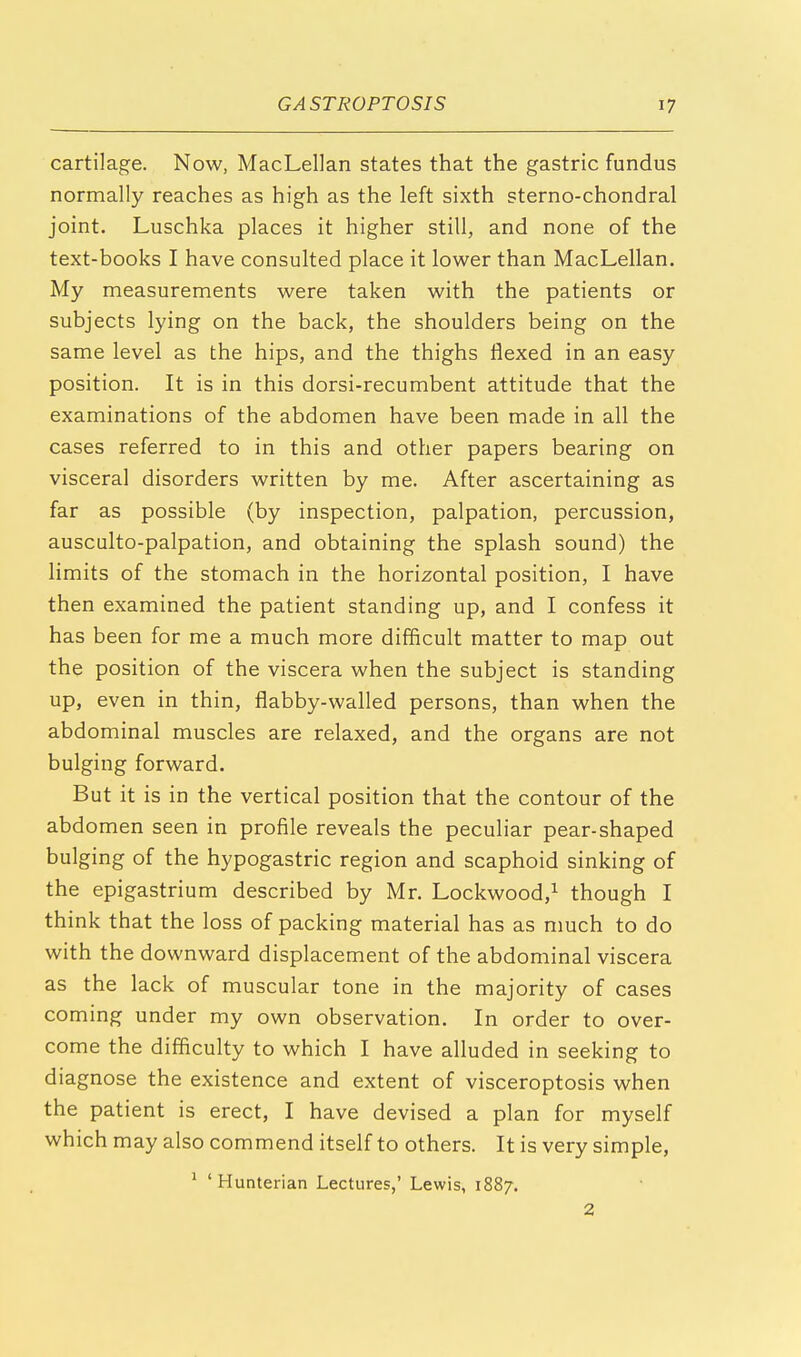 cartilage. Now, MacLellan states that the gastric fundus normally reaches as high as the left sixth sterno-chondral joint. Luschka places it higher still, and none of the text-books I have consulted place it lower than MacLellan. My measurements were taken with the patients or subjects lying on the back, the shoulders being on the same level as the hips, and the thighs flexed in an easy position. It is in this dorsi-recumbent attitude that the examinations of the abdomen have been made in all the cases referred to in this and other papers bearing on visceral disorders written by me. After ascertaining as far as possible (by inspection, palpation, percussion, ausculto-palpation, and obtaining the splash sound) the limits of the stomach in the horizontal position, I have then examined the patient standing up, and I confess it has been for me a much more difficult matter to map out the position of the viscera when the subject is standing up, even in thin, flabby-walled persons, than when the abdominal muscles are relaxed, and the organs are not bulging forward. But it is in the vertical position that the contour of the abdomen seen in profile reveals the peculiar pear-shaped bulging of the hypogastric region and scaphoid sinking of the epigastrium described by Mr. Lockwood,1 though I think that the loss of packing material has as much to do with the downward displacement of the abdominal viscera as the lack of muscular tone in the majority of cases coming under my own observation. In order to over- come the difficulty to which I have alluded in seeking to diagnose the existence and extent of visceroptosis when the patient is erect, I have devised a plan for myself which may also commend itself to others. It is very simple, 1 ' Hunterian Lectures,' Lewis, 1887. 2