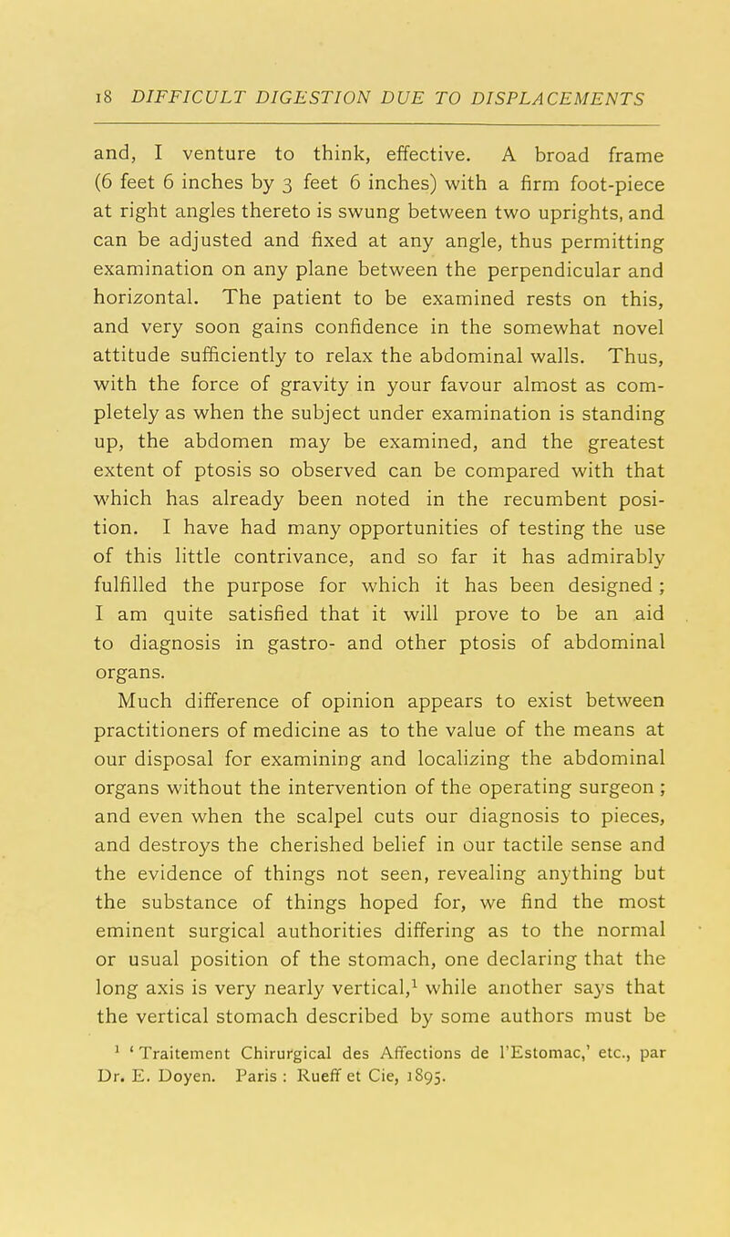 and, I venture to think, effective. A broad frame (6 feet 6 inches by 3 feet 6 inches) with a firm foot-piece at right angles thereto is swung between two uprights, and can be adjusted and fixed at any angle, thus permitting examination on any plane between the perpendicular and horizontal. The patient to be examined rests on this, and very soon gains confidence in the somewhat novel attitude sufficiently to relax the abdominal walls. Thus, with the force of gravity in your favour almost as com- pletely as when the subject under examination is standing up, the abdomen may be examined, and the greatest extent of ptosis so observed can be compared with that which has already been noted in the recumbent posi- tion. I have had many opportunities of testing the use of this little contrivance, and so far it has admirably fulfilled the purpose for which it has been designed; I am quite satisfied that it will prove to be an aid to diagnosis in gastro- and other ptosis of abdominal organs. Much difference of opinion appears to exist between practitioners of medicine as to the value of the means at our disposal for examining and localizing the abdominal organs without the intervention of the operating surgeon ; and even when the scalpel cuts our diagnosis to pieces, and destroys the cherished belief in our tactile sense and the evidence of things not seen, revealing anything but the substance of things hoped for, we find the most eminent surgical authorities differing as to the normal or usual position of the stomach, one declaring that the long axis is very nearly vertical,1 while another says that the vertical stomach described by some authors must be 1 ' Traitement Chirurgical des Affections de l'Estomac,' etc., par Dr. E. Doyen. Paris : Rueff et Cie, 1895.