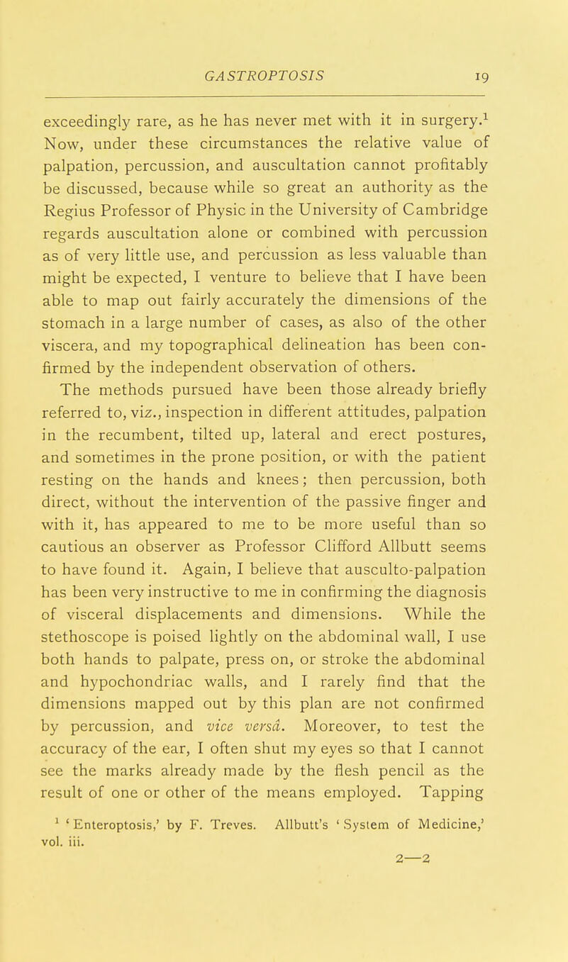 exceedingly rare, as he has never met with it in surgery.1 Now, under these circumstances the relative value of palpation, percussion, and auscultation cannot profitably be discussed, because while so great an authority as the Regius Professor of Physic in the University of Cambridge regards auscultation alone or combined with percussion as of very little use, and percussion as less valuable than might be expected, I venture to believe that I have been able to map out fairly accurately the dimensions of the stomach in a large number of cases, as also of the other viscera, and my topographical delineation has been con- firmed by the independent observation of others. The methods pursued have been those already briefly referred to, viz., inspection in different attitudes, palpation in the recumbent, tilted up, lateral and erect postures, and sometimes in the prone position, or with the patient resting on the hands and knees; then percussion, both direct, without the intervention of the passive finger and with it, has appeared to me to be more useful than so cautious an observer as Professor Clifford Allbutt seems to have found it. Again, I believe that ausculto-palpation has been very instructive to me in confirming the diagnosis of visceral displacements and dimensions. While the stethoscope is poised lightly on the abdominal wall, I use both hands to palpate, press on, or stroke the abdominal and hypochondriac walls, and I rarely find that the dimensions mapped out by this plan are not confirmed by percussion, and vice versa. Moreover, to test the accuracy of the ear, I often shut my eyes so that I cannot see the marks already made by the flesh pencil as the result of one or other of the means employed. Tapping 1 ■ Enteroptosis,' by F. Treves. Allbutt's ' System of Medicine,' vol. iii.